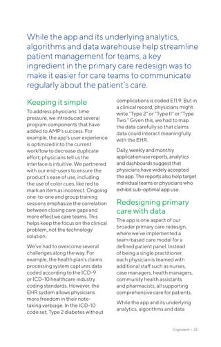 Keeping it simple
To address physicians’ time
pressure, we introduced several
program components that have
added to AMP’s success. For
example, the app’s user experience
is optimized into the current
workflow to decrease duplicate
effort; physicians tell us the
interface is intuitive. We partnered
with our end-users to ensure the
product’s ease of use, including
the use of color cues, like red to
mark an item as incorrect. Ongoing
one-to-one and group training
sessions emphasize the correlation
between closing care gaps and
more effective care teams. This
helps keep the focus on the clinical
problem, not the technology
solution.
We’ve had to overcome several
challenges along the way. For
example, the health plan’s claims
processing system captures data
coded according to the ICD-9
or ICD-10 healthcare industry
coding standards. However, the
EHR system allows physicians
more freedom in their note-
taking verbiage. In the ICD-10
code set, Type 2 diabetes without
complications is coded E11.9. But in
a clinical record, physicians might
write “Type 2” or “Type II” or “Type
Two.” Given this, we had to map
the data carefully so that claims
data could interact meaningfully
with the EHR.
Daily,weeklyandmonthly
application usereports,analytics
anddashboardssuggestthat
physicianshavewidelyaccepted
theapp.Thereportsalso helptarget
individualteamsorphysicianswho
exhibitsub-optimalappuse.
Redesigning primary
care with data
The app is one aspect of our
broader primary care redesign,
where we’ve implemented a
team-based care model for a
defined patient panel. Instead
of being a single practitioner,
each physician is teamed with
additional staff such as nurses,
case managers, health managers,
community health assistants
and pharmacists, all supporting
comprehensive care for patients.
While the app and its underlying
analytics, algorithms and data
Cognizanti • 33
While the app and its underlying analytics,
algorithms and data warehouse help streamline
patient management for teams, a key
ingredient in the primary care redesign was to
make it easier for care teams to communicate
regularly about the patient’s care.
 