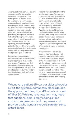 warehouse help streamline patient
management for teams, a key
ingredient in the primary care
redesign was to make it easier
for care teams to communicate
regularly about the patient’s care.
For example, teams conduct daily
10- to 15-minute huddle meetings,
run by trained moderators, to
plan their days as efficiently as
possible by being more proactive
rather than being reactive. Items
covered may include appointment
cancellations and schedule
openings, newly discharged
patients who need follow-up visits,
patient calls for advice that indicate
a need for a visit, or patients with
multiple care gaps to address.
Data drives the care teams.
Whiteboards, aka “huddle boards,”
display aggregate data, results
and targets. Physicians use their
personal dashboards to identify
individual patients. Care gaps that
aren’t addressed during a visit are
investigated promptly as “missed
opportunities.”
Patients have benefited from the
app in many ways. For example,
physicians say their typical 15- to
20-minute appointment blocks
don’t provide ample time to
cover all their patients’ health
issues, especially those with
multiple chronic conditions.
Appointments would run long,
making physicians late for other
patients, or subsequent follow-up
appointments would be needed
to cover missed topics, which
increased inconvenience and cost.
Physicians were bearing the brunt
of the stress of trying to manage
this situation.
Now, whenever a patient 65
years or older schedules a visit,
the system automatically blocks
double the appointment length,
or 40 minutes instead of 15 or 20.
While not every patient may need
that additional time, simply adding
a time cushion has taken some of
the pressure off providers, who
generally report a greater sense of
fulfillment. We have rolled out that
capability to all of our ambulatory
care sites.
34
Whenever a patient 65 years or older schedules
a visit, the system automatically blocks double
the appointment length, or 40 minutes instead
of 15 or 20. While not every patient may need
that additional time, simply adding a time
cushion has taken some of the pressure off
providers, who generally report a greater sense
of fulfillment.
 