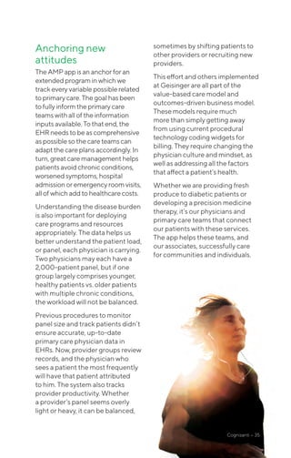 Anchoring new
attitudes
The AMP appisananchorforan
extendedprograminwhichwe
trackevery variablepossiblerelated
to primary care.Thegoalhasbeen
to fully informtheprimarycare
teams with alloftheinformation
inputs available.Tothatend,the
EHR needs tobeascomprehensive
as possible sothecareteamscan
adapt the careplansaccordingly.In
turn, great caremanagementhelps
patients avoidchronicconditions,
worsenedsymptoms,hospital
admission or emergencyroomvisits,
all ofwhich addtohealthcarecosts.
Understanding the disease burden
is also important for deploying
care programs and resources
appropriately. The data helps us
better understand the patient load,
or panel, each physician is carrying.
Two physicians may each have a
2,000-patient panel, but if one
group largely comprises younger,
healthy patients vs. older patients
with multiple chronic conditions,
the workload will not be balanced.
Previous procedures to monitor
panel size and track patients didn’t
ensure accurate, up-to-date
primary care physician data in
EHRs. Now, provider groups review
records, and the physician who
sees a patient the most frequently
will have that patient attributed
to him. The system also tracks
provider productivity. Whether
a provider’s panel seems overly
light or heavy, it can be balanced,
sometimes by shifting patients to
other providers or recruiting new
providers.
This effort and others implemented
at Geisinger are all part of the
value-based care model and
outcomes-driven business model.
These models require much
more than simply getting away
from using current procedural
technology coding widgets for
billing. They require changing the
physician culture and mindset, as
well as addressing all the factors
that affect a patient’s health.
Whether we are providing fresh
produce to diabetic patients or
developing a precision medicine
therapy, it’s our physicians and
primary care teams that connect
our patients with these services.
The app helps these teams, and
our associates, successfully care
for communities and individuals.
Cognizanti • 35
 