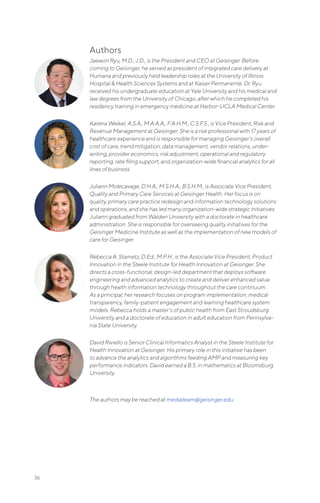 36
Authors
Jaewon Ryu, M.D., J.D., is the President and CEO at Geisinger. Before
coming to Geisinger, he served as president of integrated care delivery at
Humana and previously held leadership roles at the University of Illinois
Hospital & Health Sciences Systems and at Kaiser Permanente. Dr. Ryu
received his undergraduate education at Yale University and his medical and
law degrees from the University of Chicago, after which he completed his
residency training in emergency medicine at Harbor-UCLA Medical Center.
Karena Weikel, A.S.A., M.A.A.A., F.A.H.M., C.S.F.S., is Vice President, Risk and
Revenue Management at Geisinger. She is a risk professional with 17 years of
healthcare experience and is responsible for managing Geisinger’s overall
cost of care, trend mitigation, data management, vendor relations, under-
writing, provider economics, risk adjustment, operational and regulatory
reporting, rate filing support, and organization-wide financial analytics for all
lines of business.
Juliann Molecavage, D.H.A., M.S.H.A., B.S.H.M., is Associate Vice President,
Quality and Primary Care Services at Geisinger Health. Her focus is on
quality, primary care practice redesign and information technology solutions
and operations, and she has led many organization-wide strategic initiatives.
Juliann graduated from Walden University with a doctorate in healthcare
administration. She is responsible for overseeing quality initiatives for the
Geisinger Medicine Institute as well as the implementation of new models of
care for Geisinger.
Rebecca A. Stametz, D.Ed., M.P.H., is the Associate Vice President, Product
Innovation in the Steele Institute for Health Innovation at Geisinger. She
directs a cross-functional, design-led department that deploys software
engineering and advanced analytics to create and deliver enhanced value
through health information technology throughout the care continuum.
As a principal, her research focuses on program implementation, medical
transparency, family-patient engagement and learning healthcare system
models. Rebecca holds a master’s of public health from East Stroudsburg
University and a doctorate of education in adult education from Pennsylva-
nia State University.
David Riviello is Senior Clinical Informatics Analyst in the Steele Institute for
Health Innovation at Geisinger. His primary role in this initiative has been
to advance the analytics and algorithms feeding AMP and measuring key
performance indicators. David earned a B.S. in mathematics at Bloomsburg
University.
The authors may be reached at mediateam@geisinger.edu.
 