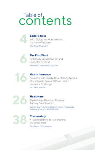 contents
Table of
4
6
The First Word
Get Ready: AI Is Grown Up and
Ready for Business
Rajeshwer Chigullapalli, Cognizant
16
Health Insurance
From Vision to Reality: How MetLife Applied
Blockchain to Solve a Difficult Health
Insurance Challenge
Zia Zaman, MetLife
26
Healthcare
Digital Helps Geisinger Redesign
Primary Care Services
Jaewon Ryu, M.D., Karena Weikel, Juliann Molecavage,
Rebecca A. Stametz & David Riviello
38
Commentary
A Radical Rethink to Replenishing
the Talent Pool
Gary Beach, CIO magazine
Editor’s Note
With Digital, the More We Live …
the More We Learn
Alan Alper, Cognizant
 