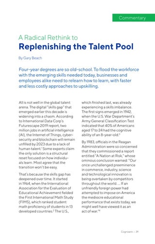 All is not well in the global talent
arena. The digital “skills gap” that
emerged earlier this decade is
widening into a chasm. According
to International Data Corp’s
Futurescape 2019 report, two
million jobs in artificial intelligence
(AI), the Internet of Things, cyber-
security and blockchain will remain
unfilled by 2023 due to a lack of
human talent.1
Some experts claim
the only solution is a structural
reset focused on how individu-
als learn. Most agree that the
transition won’t be easy.
That’s because the skills gap has
deepened over time. It started
in 1964, when the International
Association for the Evaluation of
Educational Achievement fielded
the First International Math Study
(FIMS), which ranked student
math proficiency of students in 13
developed countries.2
The U.S.,
which finished last, was already
experiencing a skills imbalance.
The first signs emerged in 1942,
when the U.S. War Department’s
Army General Classification Test
indicated that 40% of Americans
aged 17 to 24 had the cognitive
ability of an 8-year-old.3
By 1983, officials in the Reagan
Administration were so concerned
that they commissioned a report
entitled “A Nation at Risk,” whose
ominous conclusion warned: “Our
once unchallenged preeminence
in commerce, industry, science
and technological innovation is
being overtaken by competitors
throughout the world. … If an
unfriendly foreign power had
attempted to impose on America
the mediocre educational
performance that exists today, we
might well have viewed it as an
act of war.”4
A Radical Rethink to
Replenishing the Talent Pool
By Gary Beach
Commentary
Four-year degrees are so old-school. To flood the workforce
with the emerging skills needed today, businesses and
employees alike need to relearn how to learn, with faster
and less costly approaches to upskilling.
Cognizanti • 39
 