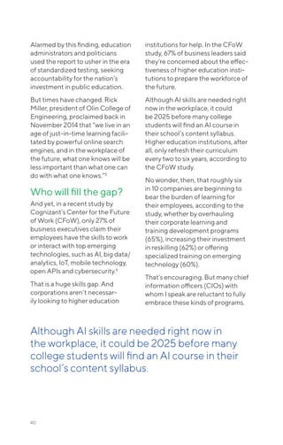 40
Alarmed by this finding, education
administrators and politicians
used the report to usher in the era
of standardized testing, seeking
accountability for the nation’s
investment in public education.
But times have changed. Rick
Miller, president of Olin College of
Engineering, proclaimed back in
November 2014 that “we live in an
age of just-in-time learning facili-
tated by powerful online search
engines, and in the workplace of
the future, what one knows will be
less important than what one can
do with what one knows.”5
Who will fill the gap?
And yet, in a recent study by
Cognizant’s Center for the Future
of Work (CFoW), only 27% of
business executives claim their
employees have the skills to work
or interact with top emerging
technologies, such as AI, big data/
analytics, IoT, mobile technology,
open APIs and cybersecurity.6
That is a huge skills gap. And
corporations aren’t necessar-
ily looking to higher education
institutions for help. In the CFoW
study, 67% of business leaders said
they’re concerned about the effec-
tiveness of higher education insti-
tutions to prepare the workforce of
the future.
Although AI skills are needed right
now in the workplace, it could
be 2025 before many college
students will find an AI course in
their school’s content syllabus.
Higher education institutions, after
all, only refresh their curriculum
every two to six years, according to
the CFoW study.
No wonder, then, that roughly six
in 10 companies are beginning to
bear the burden of learning for
their employees, according to the
study, whether by overhauling
their corporate learning and
training development programs
(65%), increasing their investment
in reskilling (62%) or offering
specialized training on emerging
technology (60%).
That’s encouraging. But many chief
information officers (CIOs) with
whom I speak are reluctant to fully
embrace these kinds of programs.
Although AI skills are needed right now in
the workplace, it could be 2025 before many
college students will find an AI course in their
school’s content syllabus.
 