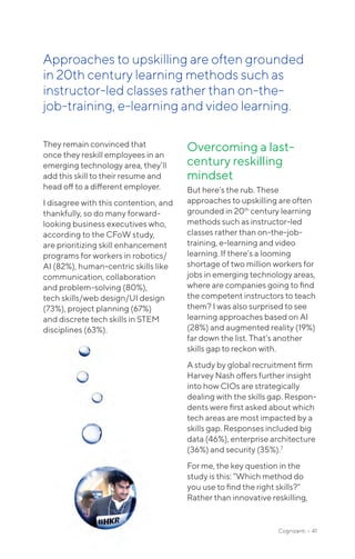 They remain convinced that
once they reskill employees in an
emerging technology area, they’ll
add this skill to their resume and
head off to a different employer.
I disagree with this contention, and
thankfully, so do many forward-
looking business executives who,
according to the CFoW study,
are prioritizing skill enhancement
programs for workers in robotics/
AI (82%), human-centric skills like
communication, collaboration
and problem-solving (80%),
tech skills/web design/UI design
(73%), project planning (67%)
and discrete tech skills in STEM
disciplines (63%).
Overcoming a last-
century reskilling
mindset
But here’s the rub. These
approaches to upskilling are often
grounded in 20th
century learning
methods such as instructor-led
classes rather than on-the-job-
training, e-learning and video
learning. If there’s a looming
shortage of two million workers for
jobs in emerging technology areas,
where are companies going to find
the competent instructors to teach
them? I was also surprised to see
learning approaches based on AI
(28%) and augmented reality (19%)
far down the list. That’s another
skills gap to reckon with.
A study by global recruitment firm
Harvey Nash offers further insight
into how CIOs are strategically
dealing with the skills gap. Respon-
dents were first asked about which
tech areas are most impacted by a
skills gap. Responses included big
data (46%), enterprise architecture
(36%) and security (35%).7
For me, the key question in the
study is this: “Which method do
you use to find the right skills?”
Rather than innovative reskilling,
Approaches to upskilling are often grounded
in 20th century learning methods such as
instructor-led classes rather than on-the-
job-training, e-learning and video learning.
Cognizanti • 41
 
