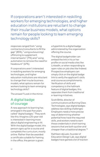 42
responses ranged from “using
contractors/consultants to fill the
gap” (85%), “using outsourcing/
offshoring to supplement
internal teams” (71%) and “using
automation to remove the need for
headcount” (67%).
If corporations aren’t interested
in reskilling workers for emerging
technologies, and higher
education institutions are reluctant
to change their insular business
models, what options remain for
workers looking to learn emerging
technology skills?
The answer? Look in the mirror.
A digital badge
of courage
A new approach to learning has
emerged in the past five years
called “digital badges.” They work
like this: Imagine a 25-year-old
is interested in learning more
about digital engineering or AI.
With the digital badge model, this
person signs up for a course and
completes the curriculum, mostly
online. Rather than be awarded
a certificate suitable for framing
in the office, the person is given
a hyperlink to a digital badge
administered by the organization
offering the course.
The digital badgeholder can
embed the link in his or her
profile on social media sites like
LinkedIn, or when responding to
open roles on job sites like Indeed.
Prospective employers can
simply click on the digital badge
link to verify the applicant’s skills
and course accomplishments.
Verification of skills and
competency is the hallmark
feature of digital badges; this
separates them from traditional
e-learning initiatives.
Scott Bittle, director of
communications at Burning Glass
Technologies, says digital badges
address two skilling challenges:
Employers need a more precise
way of determining whether
potential hires have the required
skills, and workers need to earn
these credentials in short training
sessions that are both quicker and
cheaper than a traditional degree.”8
Kathleen deLaski, founder of
Education Design Lab, says digital
badges have gained a lot of traction
If corporations aren’t interested in reskilling
workers for emerging technologies, and higher
education institutions are reluctant to change
their insular business models, what options
remain for people looking to learn emerging
technology skills?
 