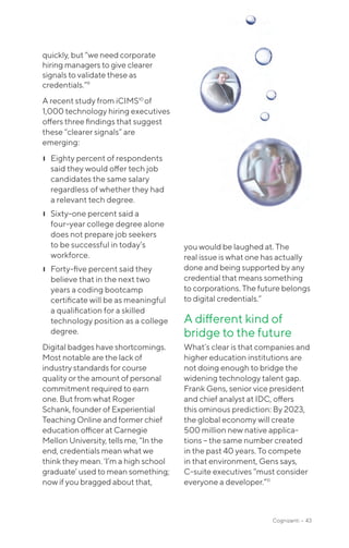 Cognizanti • 43
quickly, but “we need corporate
hiring managers to give clearer
signals to validate these as
credentials.”9
A recent study from iCIMS10
of
1,000 technology hiring executives
offers three findings that suggest
these “clearer signals” are
emerging:
❙❙ Eighty percent of respondents
said they would offer tech job
candidates the same salary
regardless of whether they had
a relevant tech degree.
❙❙ Sixty-one percent said a
four-year college degree alone
does not prepare job seekers
to be successful in today’s
workforce.
❙❙ Forty-five percent said they
believe that in the next two
years a coding bootcamp
certificate will be as meaningful
a qualification for a skilled
technology position as a college
degree.
Digital badges have shortcomings.
Most notable are the lack of
industry standards for course
quality or the amount of personal
commitment required to earn
one. But from what Roger
Schank, founder of Experiential
Teaching Online and former chief
education officer at Carnegie
Mellon University, tells me, “In the
end, credentials mean what we
think they mean. ‘I’m a high school
graduate’ used to mean something;
now if you bragged about that,
you would be laughed at. The
real issue is what one has actually
done and being supported by any
credential that means something
to corporations. The future belongs
to digital credentials.”
A different kind of
bridge to the future
What’s clear is that companies and
higher education institutions are
not doing enough to bridge the
widening technology talent gap.
Frank Gens, senior vice president
and chief analyst at IDC, offers
this ominous prediction: By 2023,
the global economy will create
500 million new native applica-
tions – the same number created
in the past 40 years. To compete
in that environment, Gens says,
C-suite executives “must consider
everyone a developer.”11
 