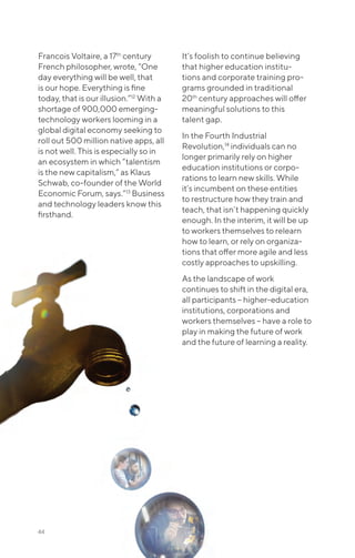 Francois Voltaire, a 17th
century
French philosopher, wrote, “One
day everything will be well, that
is our hope. Everything is fine
today, that is our illusion.”12
With a
shortage of 900,000 emerging-
technology workers looming in a
global digital economy seeking to
roll out 500 million native apps, all
is not well. This is especially so in
an ecosystem in which “talentism
is the new capitalism,” as Klaus
Schwab, co-founder of the World
Economic Forum, says.”13
Business
and technology leaders know this
firsthand.
It’s foolish to continue believing
that higher education institu-
tions and corporate training pro-
grams grounded in traditional
20th
century approaches will offer
meaningful solutions to this
talent gap.
In the Fourth Industrial
Revolution,14
individuals can no
longer primarily rely on higher
education institutions or corpo-
rations to learn new skills. While
it’s incumbent on these entities
to restructure how they train and
teach, that isn’t happening quickly
enough. In the interim, it will be up
to workers themselves to relearn
how to learn, or rely on organiza-
tions that offer more agile and less
costly approaches to upskilling.
As the landscape of work
continues to shift in the digital era,
all participants – higher-education
institutions, corporations and
workers themselves – have a role to
play in making the future of work
and the future of learning a reality.
44
 