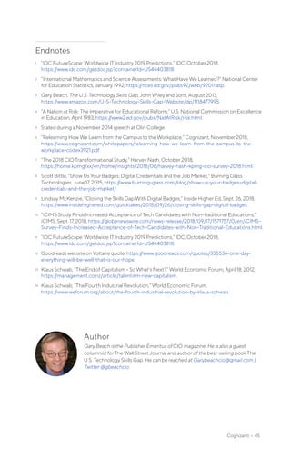 Author
Gary Beach is the Publisher Emeritus of CIO magazine. He is also a guest
columnist for The Wall Street Journal and author of the best-selling book The
U.S. Technology Skills Gap. He can be reached at Garybeachcio@gmail.com |
Twitter @gbeachcio.
Endnotes
1	 “IDC FutureScape: Worldwide IT Industry 2019 Predictions,” IDC, October 2018,
https://www.idc.com/getdoc.jsp?containerId=US44403818.
2	 “International Mathematics and Science Assessments: What Have We Learned?” National Center
for Education Statistics, January 1992, https://nces.ed.gov/pubs92/web/92011.asp.
3	 Gary Beach, The U.S. Technology Skills Gap, John Wiley and Sons, August 2013,
https://www.amazon.com/U-S-Technology-Skills-Gap-Website/dp/1118477995.
4	 “A Nation at Risk: The Imperative for Educational Reform,” U.S. National Commission on Excellence
in Education, April 1983, https://www2.ed.gov/pubs/NatAtRisk/risk.html.
5	 Stated during a November 2014 speech at Olin College.
6	 “Relearning How We Learn from the Campus to the Workplace,” Cognizant, November 2018,
https://www.cognizant.com/whitepapers/relearning-how-we-learn-from-the-campus-to-the-
workplace-codex3921.pdf.
7	 “The 2018 CIO Transformational Study,” Harvey Nash, October 2018,
https://home.kpmg/xx/en/home/insights/2018/06/harvey-nash-kpmg-cio-survey-2018.html.
8	 Scott Bittle, “Show Us Your Badges: Digital Credentials and the Job Market,” Burning Glass
Technologies, June 17, 2015, https://www.burning-glass.com/blog/show-us-your-badges-digital-
credentials-and-the-job-market/.
9	 Lindsay McKenzie, “Closing the Skills Gap With Digital Badges,” Inside Higher Ed, Sept. 26, 2018,
https://www.insidehighered.com/quicktakes/2018/09/26/closing-skills-gap-digital-badges.
10	 “iCIMS Study Finds Increased Acceptance of Tech Candidates with Non-traditional Educations,”
iCIMS, Sept. 17, 2018, https://globenewswire.com/news-release/2018/09/17/1571757/0/en/iCIMS-
Survey-Finds-Increased-Acceptance-of-Tech-Candidates-with-Non-Traditional-Educations.html.
11	 “IDC FutureScape: Worldwide IT Industry 2019 Predictions,” IDC, October 2018,
https://www.idc.com/getdoc.jsp?containerId=US44403818.
12	 Goodreads website on Voltaire quote: https://www.goodreads.com/quotes/335536-one-day-
everything-will-be-well-that-is-our-hope.
13	 Klaus Schwab, “The End of Capitalism – So What’s Next?” World Economic Forum, April 18, 2012,
https://management.co.nz/article/talentism-new-capitalism.
14	 Klaus Schwab, “The Fourth Industrial Revolution,” World Economic Forum,
https://www.weforum.org/about/the-fourth-industrial-revolution-by-klaus-schwab.
Cognizanti • 45
 