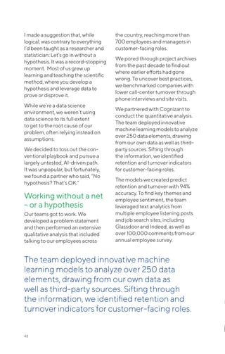 48
I made a suggestion that, while
logical, was contrary to everything
I’d been taught as a researcher and
statistician: Let’s go in without a
hypothesis. It was a record-stopping
moment. Most of us grew up
learning and teaching the scientific
method, where you develop a
hypothesis and leverage data to
prove or disprove it.
While we’re a data science
environment, we weren’t using
data science to its full extent
to get to the root cause of our
problem, often relying instead on
assumptions.
We decided to toss out the con-
ventional playbook and pursue a
largely untested, AI-driven path.
It was unpopular, but fortunately,
we found a partner who said, ”No
hypothesis? That’s OK.”
Working without a net
– or a hypothesis
Our teams got to work. We
developed a problem statement
and then performed an extensive
qualitative analysis that included
talking to our employees across
the country, reaching more than
700 employees and managers in
customer-facing roles.
We pored through project archives
from the past decade to find out
where earlier efforts had gone
wrong. To uncover best practices,
we benchmarked companies with
lower call-center turnover through
phone interviews and site visits.
We partnered with Cognizant to
conduct the quantitative analysis.
The team deployed innovative
machine learning models to analyze
over 250 data elements, drawing
from our own data as well as third-
party sources. Sifting through
the information, we identified
retention and turnover indicators
for customer-facing roles.
The models we created predict
retention and turnover with 94%
accuracy. To find key themes and
employee sentiment, the team
leveraged text analytics from
multiple employee listening posts
and job search sites, including
Glassdoor and Indeed, as well as
over 100,000 comments from our
annual employee survey.
The team deployed innovative machine
learning models to analyze over 250 data
elements, drawing from our own data as
well as third-party sources. Sifting through
the information, we identified retention and
turnover indicators for customer-facing roles.
 