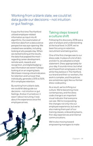 Cognizanti • 49
Itwas the firsttimeTheHartford
utilizedemployee-related
information asinputintoAI
algorithms. Ourexaminationof
retention datafromadatascience
perspective waseye-opening:We
creatednewvariables,including
looking at whypeoplestay.When
we startedlookingattheresults,
the data thatpoppedthemost–
regarding careerdevelopment,
remote work,rewardsand
recognition, anddigitalbadging–
was informationweweren’talways
looking at onanongoingbasis.
We’dbeenmissingcriticalindicators
for retention andturnoverthat,
individually, generatea30%to50%
liftin employeeretention.
By working from a blank slate,
we could let data guide our
decisions – not intuition or gut
feelings. And as it turned out, it
wasn’t about recruiting; it was
about the experience once the
employee arrives.
Taking steps toward
a culture shift
Following this discovery, 2018 was a
year of analysis and understanding
at the local level. In 2019, we’ve
been focusing on retention,
recruitment and taking action.
One of the first changes was to our
dress code. In place of a list of do’s
and don’ts, we adopted a simple
statement: Dress appropriately for
your day. It sounds minor, but what
we’d heard from employees is that
while they believe in The Hartford,
our brand and their co-workers, the
work is complex, and the policies
are sometimes rigid, like our former
dress-code policy.
As a result, we’re shifting our
culture. We’re becoming more
contemporary, and the dress
code change is an important
visual indicator that everyone
can see. We’re incorporating
the changes not only into our
employee experience, but we’re
also making them part of our
training classes, onboarding teams,
first-day experiences and internal
communications.
We’re also moving toward
empowering managers to make
Working from a blank slate, we could let
data guide our decisions – not intuition
or gut feelings.
 