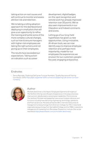 Author
Michelle Deitchman is the Head of Employee Experience & Insights at
The Hartford. She has over 20 years of experience in the areas of process
improvement, data & analytics and program leadership. Prior to joining
The Hartford, Michelle held leadership roles across multiple industries and
functions including manufacturing, engineering, technology, operations
and financial services. Michelle earned her BA in international business &
management and psychology from Dickinson College, her MS in industrial &
organizational psychology from Springfield College and her MBA in operations
management & marketing from Rensselaer Polytechnic Institute. She can be
reached at https://www.linkedin.com/in/michelle-deitchman/.
taking action on root causes and
will continue to monitor and assess
attrition risk and retention.
We’re taking a rolling adoption
approach for the dashboard and
deploying in small pilots that will
give us an opportunity to refine
the training and tackle some of the
more complex cultural changes,
such as how to ensure managers
with higher-risk employees are
taking the right actions and not
giving up on their employees.
The results have exceeded our
expectations. Taking action
on indicators such as career
development, digital badges,
on-the-spot recognition and
remote work has already improved
retention over 20 points. We’ve
also seen improvements in our
Glassdoor and Indeed comments
and scores.
Letting go of our long-held
hypotheses has given us new
opportunities. Using innovative,
AI-driven tools, we can now
identify ways to improve employee
retention and, perhaps more
importantly, model for our
employees the experiences we
envision for our customers: people-
focused, engaging and positive.
Endnotes
1	 Penny Reynolds, “Exploring Call Center Turnover Numbers,” Quality Assurance & Training
Connection, 2015, https://qatc.org/winter-2015-connection/exploring-call-center-turnover-
numbers/.
Cognizanti 51
 