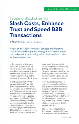 Cognizanti 53
In the business-to-consumer
space (B2C), most of us have
enthusiastically embraced the
speed and convenience of digital
payments vs. writing a check.
The same can’t be said for the
business-to-business (B2B) world.
In fact, just over half of B2B
payments in the U.S. are still
made by paper checks.1
These
are a tempting target for crooks,
with 75% of companies surveyed
by the Association of Financial
Professionals reporting actual or
attempted check fraud.2
Checks
also slow down the payment
process, especially for smaller
companies with cumbersome
accounting systems that make it
difficult to issue invoices on-time
and track outstanding payments.
Using electronic payments,
such companies can more easily
define payment terms with
customers, provide incentives for
early payments, send automatic
payment reminders and pass on
transaction fees to customers.
Many businesses still rely on
checks because of the difficulty
they experience when seeking
complete, validated electronic
payment information about
suppliers. Add to this the fact that
remittance details aren’t physically
linked to payment details, as
they can be with a check, and the
reluctance to embrace digital
payments grows.
B2B payers and payees have
discussed this problem for more
than a decade. The drive to solve
Slash Costs, Enhance
Trust andSpeed B2B
Transactions
By Micah Kerr & George Throckmorton
Tapping Blockchain to
Nacha and Discover Financial Services are exploring
how distributed ledger technology and smart contracts
can make online purchasing safer, faster and less costly
for business partners.
Banking & Financial Services
 