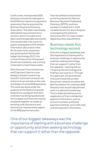 it with a new, interoperable B2B
directory moved into high gear in
fall 2018 when electronic payments
association Nacha acquired the
Business Payments Directory
Association. The latter had already
defined the requirements for a
solution, which included more
open and interoperable directories
that would make it far easier for
payers and payees to find reliable
information about each other.
At the same time, awareness
was growing that distributed
ledger technology (DLT), the
critical infrastructure that powers
blockchain networks, was a strong
contender to meet these needs.
With Discover Financial Services
and Cognizant, Nacha is now
deeply involved in examining
how DLT and smart contracts can
enhance trust and reduce the cost
and delays of online B2B payments.
This work was done under the
auspices of the Nacha Corporate
Experience, a program that dem-
onstrates how bringing advanced
technologies and financial industry
standards together to create an
evolving suite of products and
services can improve every aspect
of the B2B payment process.
How we settled on blockchain
as the foundation for Nacha’s
Business Payments Federated
Directory (BPFD), and how
we plan to implement it, hold
valuable lessons for any enterprise
investigating the ability for
blockchain/DLT to meet modern
digital business requirements.
Business needs first,
technology second
One of our biggest takeaways was
the importance of starting with a
business challenge or opportunity
and then seeking technology
that can support it rather than
the opposite – starting with an
intriguing new technology and
finding a use case for it. Through
this approach, we ascertained
that a permissioned, private
blockchain network would be the
best foundation for creating a B2B
directory that would help partners
work in a safe and trusted way.
This includes providing secure
registration of their confidential
payment information, such as
account numbers, preferred
payment methods, and credit card
and wire payment information.
54
One of our biggest takeaways was the
importance of starting with a business challenge
or opportunity and then seeking technology
that can support it rather than the opposite.
 