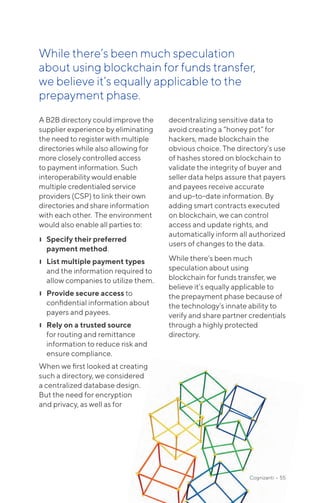 A B2B directory could improve the
supplier experience by eliminating
the need to register with multiple
directories while also allowing for
more closely controlled access
to payment information. Such
interoperability would enable
multiple credentialed service
providers (CSP) to link their own
directories and share information
with each other. The environment
would also enable all parties to:
❙❙ Specify their preferred
payment method.
❙❙ List multiple payment types
and the information required to
allow companies to utilize them.
❙❙ Provide secure access to
confidential information about
payers and payees.
❙❙ Rely on a trusted source
for routing and remittance
information to reduce risk and
ensure compliance.
When we first looked at creating
such a directory, we considered
a centralized database design.
But the need for encryption
and privacy, as well as for
decentralizing sensitive data to
avoid creating a “honey pot” for
hackers, made blockchain the
obvious choice. The directory’s use
of hashes stored on blockchain to
validate the integrity of buyer and
seller data helps assure that payers
and payees receive accurate
and up-to-date information. By
adding smart contracts executed
on blockchain, we can control
access and update rights, and
automatically inform all authorized
users of changes to the data.
While there’s been much
speculation about using
blockchain for funds transfer, we
believe it’s equally applicable to
the prepayment phase because of
the technology’s innate ability to
verify and share partner credentials
through a highly protected
directory.
While there’s been much specu­lation
about using blockchain for funds transfer,
we believe it’s equally applicable to the
prepayment phase.
Cognizanti • 55
 