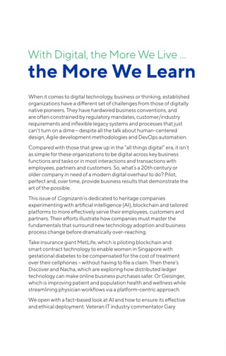 With Digital, the More We Live …
the More We Learn
When it comes to digital technology, business or thinking, established
organizations have a different set of challenges from those of digitally
native pioneers. They have hardwired business conventions, and
are often constrained by regulatory mandates, customer/industry
requirements and inflexible legacy systems and processes that just
can’t turn on a dime – despite all the talk about human-centered
design, Agile development methodologies and DevOps automation.
Compared with those that grew up in the “all things digital” era, it isn’t
as simple for these organizations to be digital across key business
functions and tasks or in most interactions and transactions with
employees, partners and customers. So, what’s a 20th century or
older company in need of a modern digital overhaul to do? Pilot,
perfect and, over time, provide business results that demonstrate the
art of the possible.
This issue of Cognizanti is dedicated to heritage companies
experimenting with artificial intelligence (AI), blockchain and tailored
platforms to more effectively serve their employees, customers and
partners. Their efforts illustrate how companies must master the
fundamentals that surround new technology adoption and business
process change before dramatically over-reaching.
Take insurance giant MetLife, which is piloting blockchain and
smart contract technology to enable women in Singapore with
gestational diabetes to be compensated for the cost of treatment
over their cellphones – without having to file a claim. Then there’s
Discover and Nacha, which are exploring how distributed ledger
technology can make online business purchases safer. Or Geisinger,
which is improving patient and population health and wellness while
streamlining physician workflows via a platform-centric approach.
We open with a fact-based look at AI and how to ensure its effective
and ethical deployment. Veteran IT industry commentator Gary
 