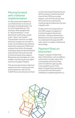 58
Moving forward
with a tailored
implementation
It’s also essential to adapt the
use of blockchain to its actual
strengths and weaknesses, not
its most hyped features. For
example, when people refer
to “decentralization” in the
blockchain world, they usually
mean “open” and “public.”
That wouldn’t work for our B2B
directory. Instead, we consider it
to be a controlled access network,
where the end points (CSPs such
as banks that hold critical payer
and payee data) are decentralized
and maintain their own records
of the businesses they support.
Blockchain technologies sit in the
middle, maintaining access rights
and ensuring data integrity.
The service also builds on Nacha’s
experience with creating security
and compliance rules for the
11,000 financial institutions linked
to the Automated Clearing House
(ACH) network, and the fact that
most of the CSPs are trusted
players, such as financial services
firms that are accustomed to
meeting rigorous data security and
integrity rules.
Finally, we’re not trying to force
the CSPs, payers or payees to
build and support blockchain
solutions. Using our blockchain-
based service only requires them
to understand the required API
calls, which is a widely understood
technology.
Payment flows on
blockchain
A payer or payee initially finds
basic information, such as address
and contact number, about the
counterparty with which they
want to trade through a public,
unencrypted source. If the
payer or payee lacks permission
to access the full information
needed to complete payments, a
 