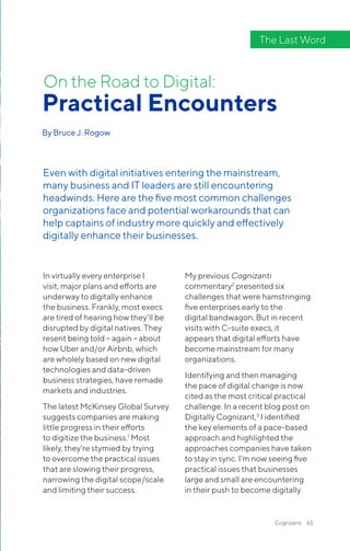 Cognizanti 63
In virtually every enterprise I
visit, major plans and efforts are
underway to digitally enhance
the business. Frankly, most execs
are tired of hearing how they’ll be
disrupted by digital natives. They
resent being told – again – about
how Uber and/or Airbnb, which
are wholely based on new digital
technologies and data-driven
business strategies, have remade
markets and industries.
The latest McKinsey Global Survey
suggests companies are making
little progress in their efforts
to digitize the business.1
Most
likely, they’re stymied by trying
to overcome the practical issues
that are slowing their progress,
narrowing the digital scope/scale
and limiting their success.
My previous Cognizanti
commentary2
presented six
challenges that were hamstringing
five enterprises early to the
digital bandwagon. But in recent
visits with C-suite execs, it
appears that digital efforts have
become mainstream for many
organizations.
Identifying and then managing
the pace of digital change is now
cited as the most critical practical
challenge. In a recent blog post on
Digitally Cognizant,3
I identified
the key elements of a pace-based
approach and highlighted the
approaches companies have taken
to stay in sync. I’m now seeing five
practical issues that businesses
large and small are encountering
in their push to become digitally
Practical Encounters
By Bruce J. Rogow
On the Road to Digital:
Even with digital initiatives entering the mainstream,
many business and IT leaders are still encountering
headwinds. Here are the five most common challenges
organizations face and potential workarounds that can
help captains of industry more quickly and effectively
digitally enhance their businesses.
The Last Word
 