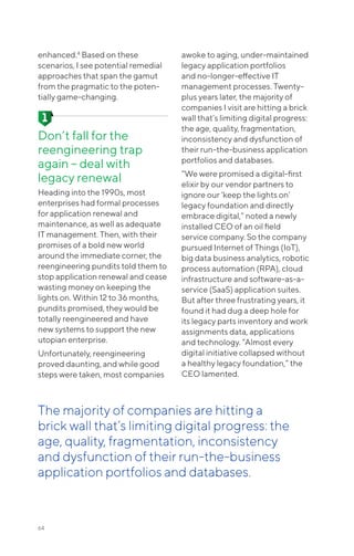 enhanced.4
Based on these
scenarios, I see potential remedial
approaches that span the gamut
from the pragmatic to the poten-
tially game-changing.
Don’t fall for the
reengineering trap
again – deal with
legacy renewal
Heading into the 1990s, most
enterprises had formal processes
for application renewal and
maintenance, as well as adequate
IT management. Then, with their
promises of a bold new world
around the immediate corner, the
reengineering pundits told them to
stop application renewal and cease
wasting money on keeping the
lights on. Within 12 to 36 months,
pundits promised, they would be
totally reengineered and have
new systems to support the new
utopian enterprise.
Unfortunately, reengineering
proved daunting, and while good
steps were taken, most companies
awoke to aging, under-maintained
legacy application portfolios
and no-longer-effective IT
management processes. Twenty-
plus years later, the majority of
companies I visit are hitting a brick
wall that’s limiting digital progress:
the age, quality, fragmentation,
inconsistency and dysfunction of
their run-the-business application
portfolios and databases.
“We were promised a digital-first
elixir by our vendor partners to
ignore our ’keep the lights on’
legacy foundation and directly
embrace digital,” noted a newly
installed CEO of an oil field
service company. So the company
pursued Internet of Things (IoT),
big data business analytics, robotic
process automation (RPA), cloud
infrastructure and software-as-a-
service (SaaS) application suites.
But after three frustrating years, it
found it had dug a deep hole for
its legacy parts inventory and work
assignments data, applications
and technology. “Almost every
digital initiative collapsed without
a healthy legacy foundation,” the
CEO lamented.
64
The majority of companies are hitting a
brick wall that’s limiting digital progress: the
age, quality, fragmentation, inconsistency
and dysfunction of their run-the-business
application portfolios and databases.
 