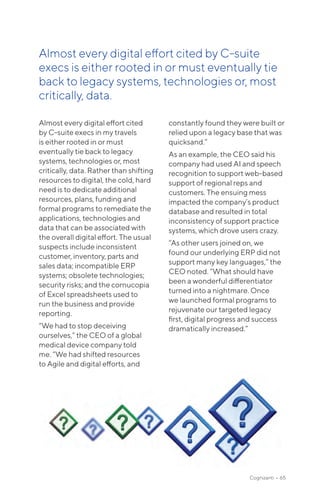 Almost every digital effort cited
by C-suite execs in my travels
is either rooted in or must
eventually tie back to legacy
systems, technologies or, most
critically, data. Rather than shifting
resources to digital, the cold, hard
need is to dedicate additional
resources, plans, funding and
formal programs to remediate the
applications, technologies and
data that can be associated with
the overall digital effort. The usual
suspects include inconsistent
customer, inventory, parts and
sales data; incompatible ERP
systems; obsolete technologies;
security risks; and the cornucopia
of Excel spreadsheets used to
run the business and provide
reporting.
“We had to stop deceiving
ourselves,” the CEO of a global
medical device company told
me. “We had shifted resources
to Agile and digital efforts, and
constantly found they were built or
relied upon a legacy base that was
quicksand.“
As an example, the CEO said his
company had used AI and speech
recognition to support web-based
support of regional reps and
customers. The ensuing mess
impacted the company’s product
database and resulted in total
inconsistency of support practice
systems, which drove users crazy.
“As other users joined on, we
found our underlying ERP did not
support many key languages,” the
CEO noted. “What should have
been a wonderful differentiator
turned into a nightmare. Once
we launched formal programs to
rejuvenate our targeted legacy
first, digital progress and success
dramatically increased.”
Cognizanti • 65
Almost every digital effort cited by C-suite
execs is either rooted in or must eventually tie
back to legacy systems, technologies or, most
critically, data.
 