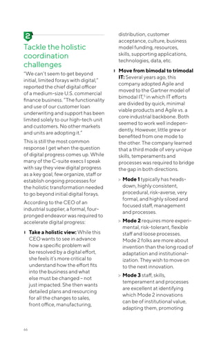66
Tackle the holistic
coordination
challenges
“We can’t seem to get beyond
initial, limited forays with digital,”
reported the chief digital officer
of a medium-size U.S. commercial
finance business. “The functionality
and use of our customer loan
underwriting and support has been
limited solely to our high-tech unit
and customers. No other markets
and units are adopting it.”
This is still the most common
response I get when the question
of digital progress comes up. While
many of the C-suite execs I speak
with say they view digital progress
as a key goal, few organize, staff or
establish ongoing processes for
the holistic transformation needed
to go beyond initial digital forays.
According to the CEO of an
industrial supplier, a formal, four-
pronged endeavor was required to
accelerate digital progress:
❙❙ Take a holistic view: While this
CEO wants to see in advance
how a specific problem will
be resolved by a digital effort,
she feels it’s more critical to
understand how the effort fits
into the business and what
else must be changed -- not
just impacted. She then wants
detailed plans and resourcing
for all the changes to sales,
front office, manufacturing,
distribution, customer
acceptance, culture, business
model funding, resources,
skills, supporting applications,
technologies, data, etc.
❙❙ Move from bimodal to trimodal
IT: Several years ago, this
company adopted Agile and
moved to the Gartner model of
bimodal IT,5
in which IT efforts
are divided by quick, minimal
viable products and Agile vs. a
core industrial backbone. Both
seemed to work well indepen-
dently. However, little grew or
benefited from one mode to
the other. The company learned
that a third mode of very unique
skills, temperaments and
processes was required to bridge
the gap in both directions.
>> ➢Mode 1 typically has heads-
down, highly consistent,
procedural, risk-averse, very
formal, and highly siloed and
focused staff, management
and processes.
>> ➢Mode 2 requires more experi-
mental, risk-tolerant, flexible
staff and loose processes.
Mode 2 folks are more about
invention than the long road of
adaptation and institutional-
ization. They wish to move on
to the next innovation.
>> ➢Mode 3 staff, skills,
temperament and processes
are excellent at identifying
which Mode 2 innovations
can be of institutional value,
adapting them, promoting
 