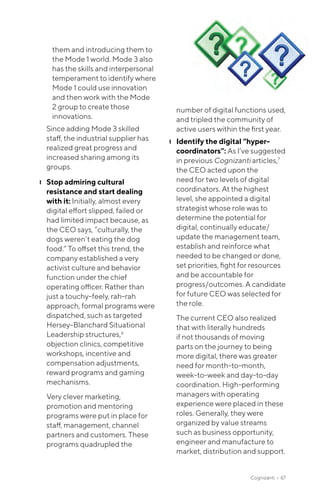 Cognizanti • 67
them and introducing them to
the Mode 1 world. Mode 3 also
has the skills and interpersonal
temperament to identify where
Mode 1 could use innovation
and then work with the Mode
2 group to create those
innovations.
Since adding Mode 3 skilled
staff, the industrial supplier has
realized great progress and
increased sharing among its
groups.
❙❙ Stop admiring cultural
resistance and start dealing
with it: Initially, almost every
digital effort slipped, failed or
had limited impact because, as
the CEO says, “culturally, the
dogs weren’t eating the dog
food.” To offset this trend, the
company established a very
activist culture and behavior
function under the chief
operating officer. Rather than
just a touchy-feely, rah-rah
approach, formal programs were
dispatched, such as targeted
Hersey-Blanchard Situational
Leadership structures,6
objection clinics, competitive
workshops, incentive and
compensation adjustments,
reward programs and gaming
mechanisms.
Very clever marketing,
promotion and mentoring
programs were put in place for
staff, management, channel
partners and customers. These
programs quadrupled the
number of digital functions used,
and tripled the community of
active users within the first year.
❙❙ Identify the digital “hyper-
coordinators”: As I’ve suggested
in previous Cognizanti articles,7
the CEO acted upon the
need for two levels of digital
coordinators. At the highest
level, she appointed a digital
strategist whose role was to
determine the potential for
digital, continually educate/
update the management team,
establish and reinforce what
needed to be changed or done,
set priorities, fight for resources
and be accountable for
progress/outcomes. A candidate
for future CEO was selected for
the role.
The current CEO also realized
that with literally hundreds
if not thousands of moving
parts on the journey to being
more digital, there was greater
need for month-to-month,
week-to-week and day-to-day
coordination. High-performing
managers with operating
experience were placed in these
roles. Generally, they were
organized by value streams
such as business opportunity,
engineer and manufacture to
market, distribution and support.
 