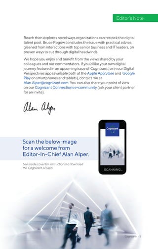 Cognizanti • 5
Editor’s Note
Beach then explores novel ways organizations can restock the digital
talent pool. Bruce Rogow concludes the issue with practical advice,
gleaned from interactions with top senior business and IT leaders, on
proven ways to cut through digital headwinds.
We hope you enjoy and benefit from the views shared by your
colleagues and our commentators. If you’d like your own digital
journey featured in an upcoming issue of Cognizanti, or in our Digital
Perspectives app (available both at the Apple App Store and Google
Play on smartphones and tablets), contact me at
Alan.Alper@cognizant.com. You can also share your point of view
on our Cognizant Connections e-community (ask your client partner
for an invite).
Scan the below image
for a welcome from
Editor-In-Chief Alan Alper.
See inside cover for instructions to download
the Cognizant AR app.
 