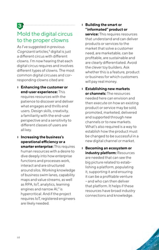 68
Mold the digital circus
to the proper clowns
As I’ve suggested in previous
Cognizanti articles,8
digital is just
a different circus with different
clowns. I’m now hearing that each
digital circus requires and involves
different types of clowns. The most
common digital circuses and cor-
responding clowns cited are:
❙❙ Enhancing the customer or
end-user experience: This
requires resources with the
patience to discover and deliver
what engages and thrills end
users. Design skills, creativity,
a familiarity with the end-user
perspective and a sensitivity to
different classes of users are
all key.
❙❙ Increasing the business’s
operational efficiency or a
smarter enterprise: This requires
human resources with a desire to
dive deeply into how enterprise
functions and processes work,
interact and are structured
around silos. Working knowledge
of business swim lanes, capability
maps and value streams, as well
as RPA, IoT, analytics, learning
engines and narrow AI,9
is
hypercritical. And if the project
requires IoT, registered engineers
are likely needed.
❙❙ Building the smart or
“informated” product or
service: This requires resources
that understand and can deliver
products or services to the
market that solve a customer
need, are marketable, can be
profitable, are sustainable and
are clearly differentiated. Avoid
the clever toy builders. Ask
whether this is a feature, product
or business for which customers
will pay real money.
❙❙ Establishing new markets
or channels: The resources
needed here can envision and
then execute on how an existing
product or service may be sold,
promoted, marketed, delivered
and supported through new
channels or to new markets.
What’s also required is a way to
establish how the product must
be changed to be successful in a
new digital channel or market.
❙❙ Becoming an ecosystem or
industry platform: Resources
are needed that can see the
big picture related to estab-
lishing a platform, populating
it, supporting it and ensuring
it can be a profitable venture
– and who can then deliver
that platform. It helps if these
resources have broad industry
connections and knowledge.
 