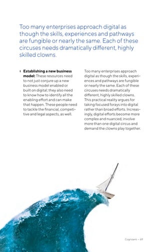 ❙❙ Establishing a new business
model: These resources need
to not just conjure up a new
business model enabled or
built on digital; they also need
to know how to identify all the
enabling effort and can make
that happen. These people need
to tackle the financial, competi-
tive and legal aspects, as well.
Too many enterprises approach
digital as though the skills, experi-
ences and pathways are fungible
or nearly the same. Each of these
circuses needs dramatically
different, highly skilled clowns.
This practical reality argues for
taking focused forays into digital
rather than broad efforts. Increas-
ingly, digital efforts become more
complex and nuanced, involve
more than one digital circus and
demand the clowns play together.
Too many enterprises approach digital as
though the skills, experiences and pathways
are fungible or nearly the same. Each of these
circuses needs dramatically different, highly
skilled clowns.
Cognizanti • 69
 