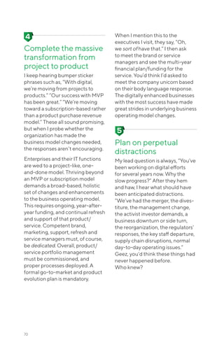 Complete the massive
transformation from
project to product
I keep hearing bumper sticker
phrases such as, “With digital,
we’re moving from projects to
products.” “Our success with MVP
has been great.” “We’re moving
toward a subscription-based rather
than a product purchase revenue
model.” These all sound promising,
but when I probe whether the
organization has made the
business model changes needed,
the responses aren’t encouraging.
Enterprises and their IT functions
are wed to a project-like, one-
and-done model. Thriving beyond
an MVP or subscription model
demands a broad-based, holistic
set of changes and enhancements
to the business operating model.
This requires ongoing, year-after-
year funding, and continual refresh
and support of that product/
service. Competent brand,
marketing, support, refresh and
service managers must, of course,
be dedicated. Overall, product/
service portfolio management
must be commissioned, and
proper processes deployed. A
formal go-to-market and product
evolution plan is mandatory.
When I mention this to the
executives I visit, they say, “Oh,
we sort of have that.” I then ask
to meet the brand or service
managers and see the multi-year
financial plan/funding for the
service. You’d think I’d asked to
meet the company unicorn based
on their body language response.
The digitally enhanced businesses
with the most success have made
great strides in underlying business
operating model changes.
Plan on perpetual
distractions
My lead question is always, “You’ve
been working on digital efforts
for several years now. Why the
slow progress?” After they hem
and haw, I hear what should have
been anticipated distractions.
“We’ve had the merger, the dives-
titure, the management change,
the activist investor demands, a
business downturn or side turn,
the reorganization, the regulators’
responses, the key staff departure,
supply chain disruptions, normal
day-to-day operating issues.”
Geez, you’d think these things had
never happened before.
Who knew?
70
 