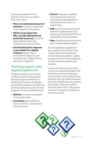 To progress despite the dis-
tractions, the more successful
businesses often:
❙❙ Plan on an estimated amount of
diversion and inject a good deal
of contingency in their plans.
❙❙ While it may impact the
P&L, provide dedicated and
protected resources for critical
digital efforts and build a
protective wall around them.
❙❙ Use the distraction response
as an enabler for a digital
initiative. Rather than a
conventional response, one
company has a “digital-first to
distraction” approach.
Making progress with
digital enablement
If digital progress is as critical as
companies tell me, they should
be evaluating how well they’re
addressing these five challenges
by launching, supporting, adjusting
and measuring the success of their
programs. This will enable them to:
❙❙ Refresh the most critical parts
of the legacy base.
❙❙ Coordinate digital efforts as
part of a holistic, ongoing view
of the business.
❙❙ Ensure the proper, qualified
and appropriate resources
are assigned, developed and
dedicated to each form of
digital effort.
❙❙ Add to and change the business
model to support products vs.
projects, going beyond MVP and
subscription revenue models.
❙❙ Plan so that business distractions
don’t impede digital progress.
As I’ve repeatedly suggested, if
you’re going to the future, bring
money. Too many enterprises I
visit are willing to spend on digital
thingies, but not on the underlying
transformational enablements
required.
I realize the day-to-day business
must be run and be profitable. Not
all of these practical challenges
and changes can be made at once.
However, they should be assessed,
priorities established and programs
put in place. Otherwise, when I
visit next year I’ll hear, “Gee, guess
we haven’t made the progress we
would have liked.”
Cognizanti • 71
 