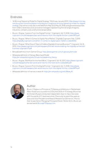 Author
Bruce J. Rogow is a Principal at IT Odyssey and Advisory in Marblehead,
Mass. Known as a counselor to CIOs and CEOs on IT strategy, Bruce has
for the last 25 years conducted independent, face-to-face interviews
with thousands of C-level executives. Previously, he spent five years as
Executive Vice President and Head of Research at Gartner Inc. Prior to
that, he was Senior Managing Principal at Nolan, Norton & Co. Bruce can
be reached at Bruce@ITOdyssey.com.
Endnotes
1	 “A Winning Operating Model for Digital Strategy,” McKinsey, January 2019, https://www.mckinsey.
com/business-functions/digital-mckinsey/our-insights/a-winning-operating-model-for-digital-
strategy. The online survey was in the field from May 15 to May 25, 2018, and garnered responses
from 1,542 C-level executives and senior managers representing the full range of regions,
industries, company sizes, and functional specialties.
2	 Bruce J. Rogow, “Lessons From the Digital Frontier,” Cognizanti, Vol. 11, 2018, https://www.
cognizant.com/whitepapers/last-word-lessons-from-the-digital-frontier-codex3479.pdf.
3	 Bruce J. Rogow, “When It Comes to Digital, Pace Matters,” Digitally Cognizant, Feb. 7, 2019,
https://digitally.cognizant.com/when-it-comes-to-digital-pace-matters-codex4335/.
4	 Bruce J. Rogow, “What Does It Take to Enable a Digitally Enhanced Business?” Cognzanti, Vol. 8,
2015, https://www.cognizant.com/whitepapers/the-last-word-enabling-the-digitally-enhanced-
business-cognizanti11.pdf.
5	 Bimodal definition from Gartner Group: https://www.gartner.com/it-glossary/bimodal.
6	 Wikipedia definition of Hersey-Blanchard Model:
https://en.wikipedia.org/wiki/Situational_leadership_theory.
7	 Bruce J. Rogow, “And Now for the Hard Work,” Cognizanti, Vol. 10, 2017, https://www.cognizant.
com/whitepapers/the-last-word-and-now-for-the-hard-work-codex2676.pdf.
8	 Bruce J. Rogow, “Lessons From the Digital Frontier,” Cognizanti, Vol. 11, 2018, https://www.
cognizant.com/whitepapers/last-word-lessons-from-the-digital-frontier-codex3479.pdf.
9	 Wikipedia definition of narrow or weak AI: https://en.wikipedia.org/wiki/Weak_AI.
72
 