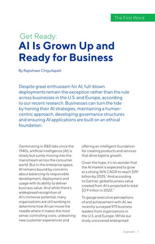 Cognizanti 7
Germinating in R&D labs since the
1940s, artificial intelligence (AI) is
slowly but surely moving into the
mainstream across the consumer
world. But in the enterprise space,
AI remains bound by concerns
about balancing its responsible
development, deployment and
usage with its ability to deliver
business value. And while there’s
widespread recognition of
AI’s immense potential, many
organizations are still working to
determine how AI can move the
needle where it makes the most
sense: controlling costs, unleashing
new customer experiences and
offering an intelligent foundation
for creating products and services
that drive topline growth.
Given the hype, it’s no wonder that
the AI market is expected to grow
at a strong 36% CAGR to reach $191
billion by 2025.1
And according
to Gartner, global business value
created from AI is projected to total
$3.9 trillion in 2022.2
To gauge executive perceptions
of and achievement with AI, we
recently surveyed 975 business
leaders from organizations in
the U.S. and Europe. While our
study uncovered widespread
AI Is Grown Up and
Ready for Business
By Rajeshwer Chigullapalli
Get Ready:
Despite great enthusiasm for AI, full-blown
deployments remain the exception rather than the rule
across businesses in the U.S. and Europe, according
to our recent research. Businesses can turn the tide
by honing their AI strategies, maintaining a human-
centric approach, developing governance structures
and ensuring AI applications are built on an ethical
foundation.
The First Word
 