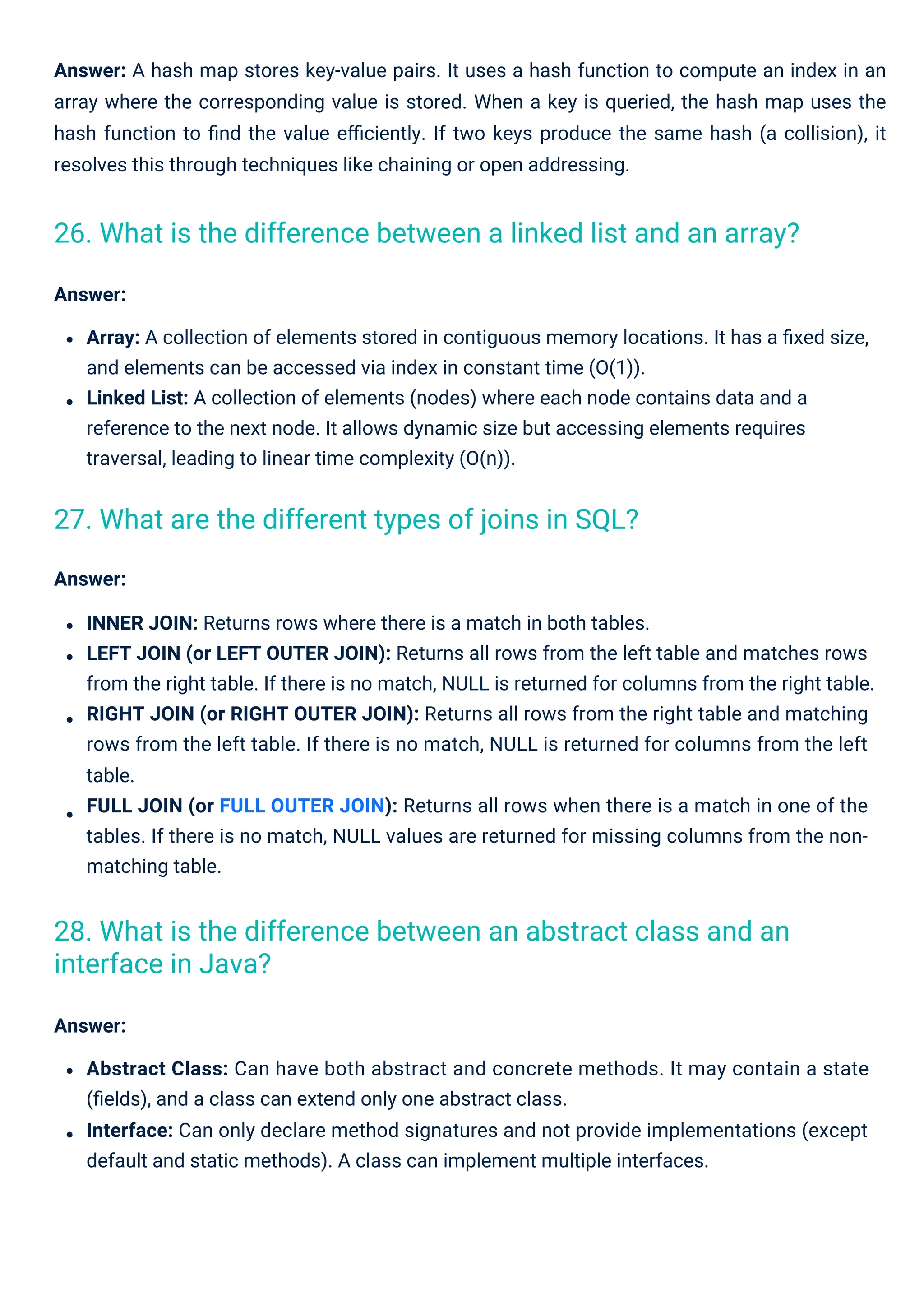 Answer:
Abstract Class: Can have both abstract and concrete methods. It may contain a state
(ﬁelds), and a class can extend only one abstract class.
Interface: Can only declare method signatures and not provide implementations (except
default and static methods). A class can implement multiple interfaces.
Answer: A hash map stores key-value pairs. It uses a hash function to compute an index in an
array where the corresponding value is stored. When a key is queried, the hash map uses the
hash function to ﬁnd the value eﬃciently. If two keys produce the same hash (a collision), it
resolves this through techniques like chaining or open addressing.
Answer:
INNER JOIN: Returns rows where there is a match in both tables.
LEFT JOIN (or LEFT OUTER JOIN): Returns all rows from the left table and matches rows
from the right table. If there is no match, NULL is returned for columns from the right table.
RIGHT JOIN (or RIGHT OUTER JOIN): Returns all rows from the right table and matching
rows from the left table. If there is no match, NULL is returned for columns from the left
table.
FULL JOIN (or FULL OUTER JOIN): Returns all rows when there is a match in one of the
tables. If there is no match, NULL values are returned for missing columns from the non-
matching table.
Answer:
Array: A collection of elements stored in contiguous memory locations. It has a ﬁxed size,
and elements can be accessed via index in constant time (O(1)).
Linked List: A collection of elements (nodes) where each node contains data and a
reference to the next node. It allows dynamic size but accessing elements requires
traversal, leading to linear time complexity (O(n)).
27. What are the different types of joins in SQL?
28. What is the difference between an abstract class and an
interface in Java?
26. What is the difference between a linked list and an array?
 
