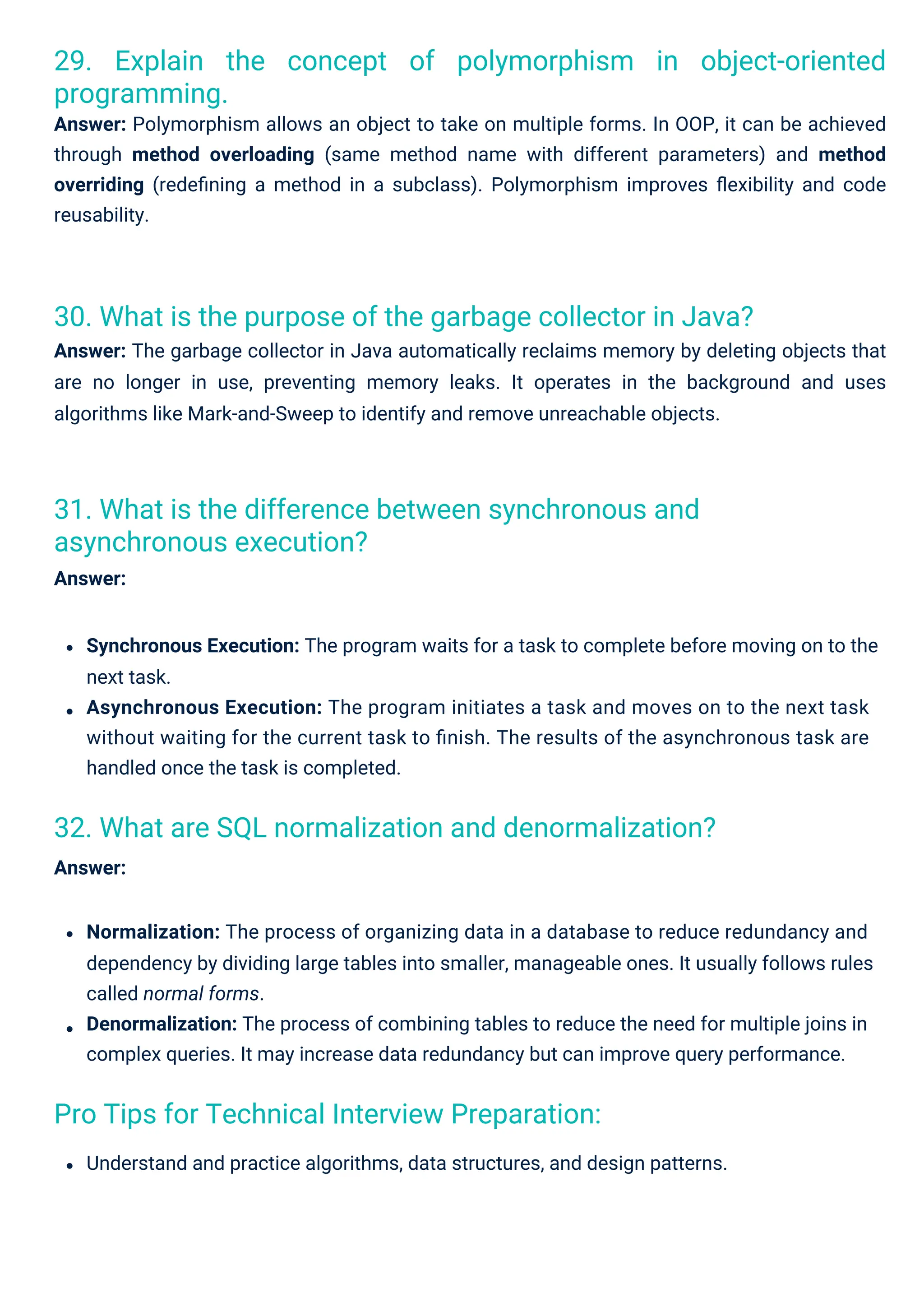 Pro Tips for Technical Interview Preparation:
31. What is the difference between synchronous and
asynchronous execution?
Answer:
32. What are SQL normalization and denormalization?
Answer:
30. What is the purpose of the garbage collector in Java?
Answer: The garbage collector in Java automatically reclaims memory by deleting objects that
are no longer in use, preventing memory leaks. It operates in the background and uses
algorithms like Mark-and-Sweep to identify and remove unreachable objects.
29. Explain the concept of polymorphism in object-oriented
programming.
Answer: Polymorphism allows an object to take on multiple forms. In OOP, it can be achieved
through method overloading (same method name with different parameters) and method
overriding (redeﬁning a method in a subclass). Polymorphism improves ﬂexibility and code
reusability.
Understand and practice algorithms, data structures, and design patterns.
Normalization: The process of organizing data in a database to reduce redundancy and
dependency by dividing large tables into smaller, manageable ones. It usually follows rules
called normal forms.
Denormalization: The process of combining tables to reduce the need for multiple joins in
complex queries. It may increase data redundancy but can improve query performance.
Synchronous Execution: The program waits for a task to complete before moving on to the
next task.
Asynchronous Execution: The program initiates a task and moves on to the next task
without waiting for the current task to ﬁnish. The results of the asynchronous task are
handled once the task is completed.
 