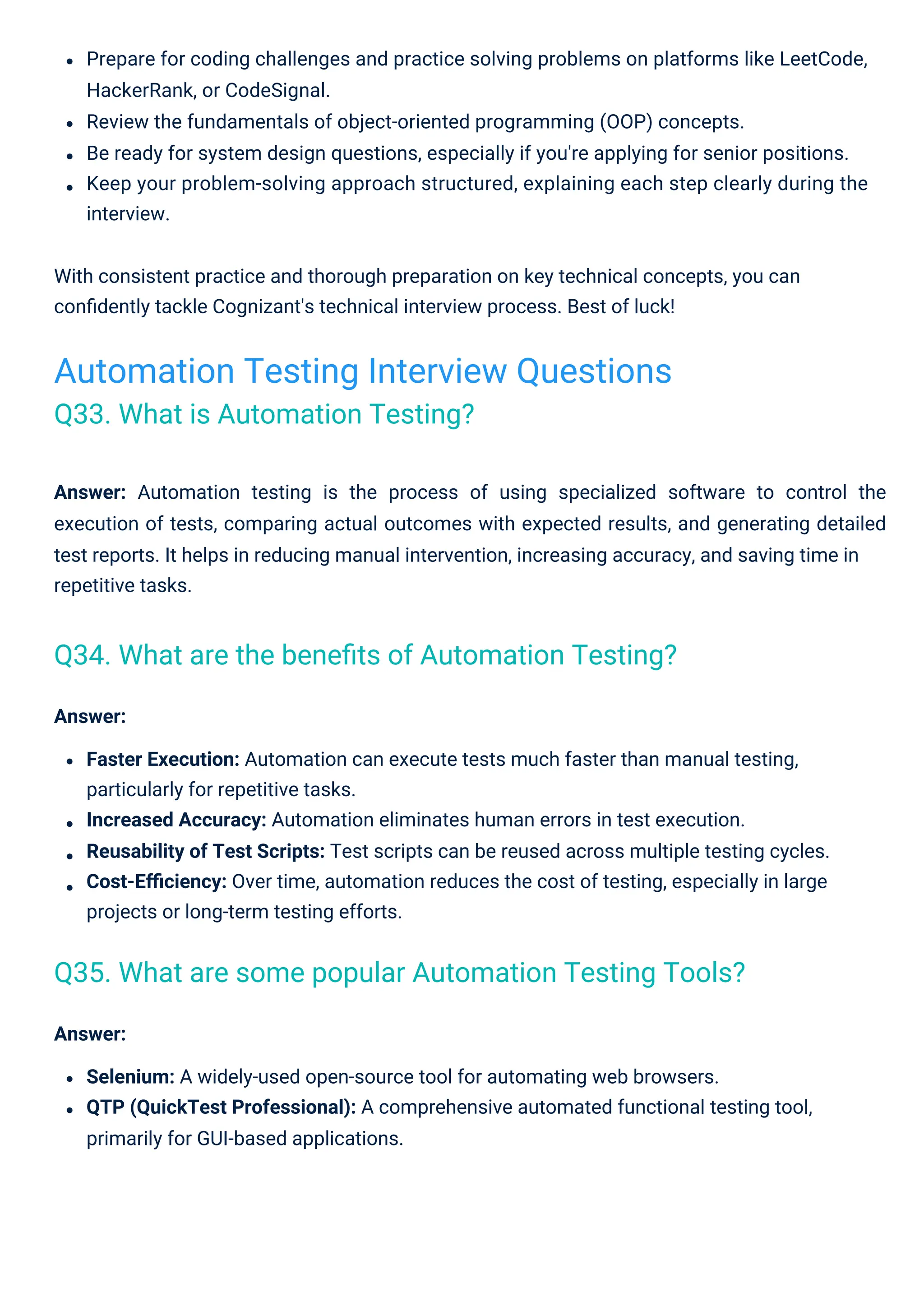 Answer: Automation testing is the process of using specialized software to control the
execution of tests, comparing actual outcomes with expected results, and generating detailed
test reports. It helps in reducing manual intervention, increasing accuracy, and saving time in
repetitive tasks.
Answer:
Faster Execution: Automation can execute tests much faster than manual testing,
particularly for repetitive tasks.
Increased Accuracy: Automation eliminates human errors in test execution.
Reusability of Test Scripts: Test scripts can be reused across multiple testing cycles.
Cost-Eﬃciency: Over time, automation reduces the cost of testing, especially in large
projects or long-term testing efforts.
Prepare for coding challenges and practice solving problems on platforms like LeetCode,
HackerRank, or CodeSignal.
Review the fundamentals of object-oriented programming (OOP) concepts.
Be ready for system design questions, especially if you're applying for senior positions.
Keep your problem-solving approach structured, explaining each step clearly during the
interview.
With consistent practice and thorough preparation on key technical concepts, you can
conﬁdently tackle Cognizant's technical interview process. Best of luck!
Answer:
Selenium: A widely-used open-source tool for automating web browsers.
QTP (QuickTest Professional): A comprehensive automated functional testing tool,
primarily for GUI-based applications.
Automation Testing Interview Questions
Q33. What is Automation Testing?
Q34. What are the beneﬁts of Automation Testing?
Q35. What are some popular Automation Testing Tools?
 