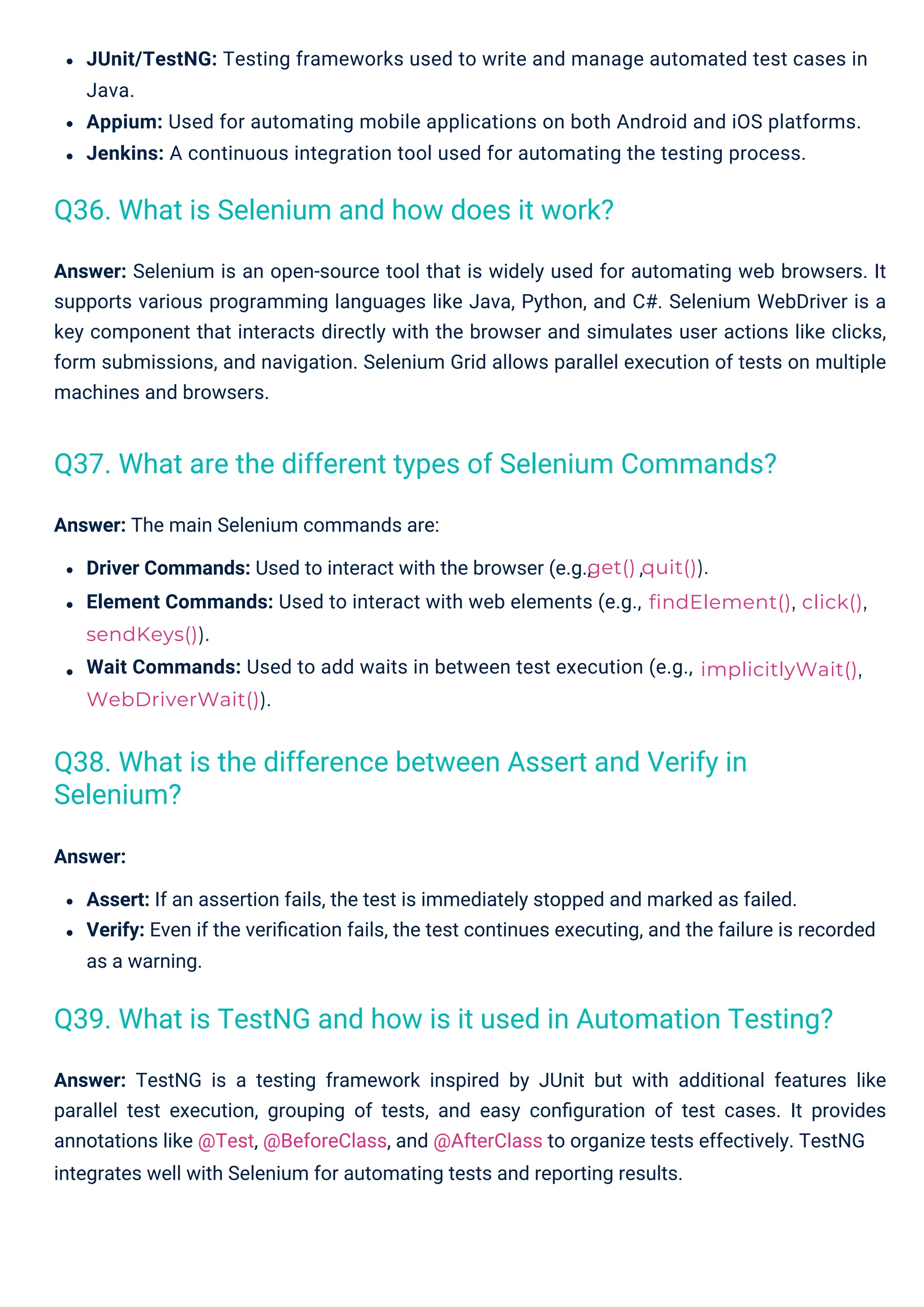 Answer: The main Selenium commands are:
Driver Commands: Used to interact with the browser (e.g.,
Element Commands: Used to interact with web elements (e.g.,
sendKeys()).
Wait Commands: Used to add waits in between test execution (e.g.,
WebDriverWait()).
,
Answer:
Assert: If an assertion fails, the test is immediately stopped and marked as failed.
Verify: Even if the veriﬁcation fails, the test continues executing, and the failure is recorded
as a warning.
JUnit/TestNG: Testing frameworks used to write and manage automated test cases in
Java.
Appium: Used for automating mobile applications on both Android and iOS platforms.
Jenkins: A continuous integration tool used for automating the testing process.
Answer: TestNG is a testing framework inspired by JUnit but with additional features like
parallel test execution, grouping of tests, and easy conﬁguration of test cases. It provides
annotations like @Test, @BeforeClass, and @AfterClass to organize tests effectively. TestNG
integrates well with Selenium for automating tests and reporting results.
Answer: Selenium is an open-source tool that is widely used for automating web browsers. It
supports various programming languages like Java, Python, and C#. Selenium WebDriver is a
key component that interacts directly with the browser and simulates user actions like clicks,
form submissions, and navigation. Selenium Grid allows parallel execution of tests on multiple
machines and browsers.
Q36. What is Selenium and how does it work?
Q38. What is the difference between Assert and Verify in
Selenium?
Q37. What are the different types of Selenium Commands?
Q39. What is TestNG and how is it used in Automation Testing?
implicitlyWait(),
get() quit()).
findElement(), click(),
 