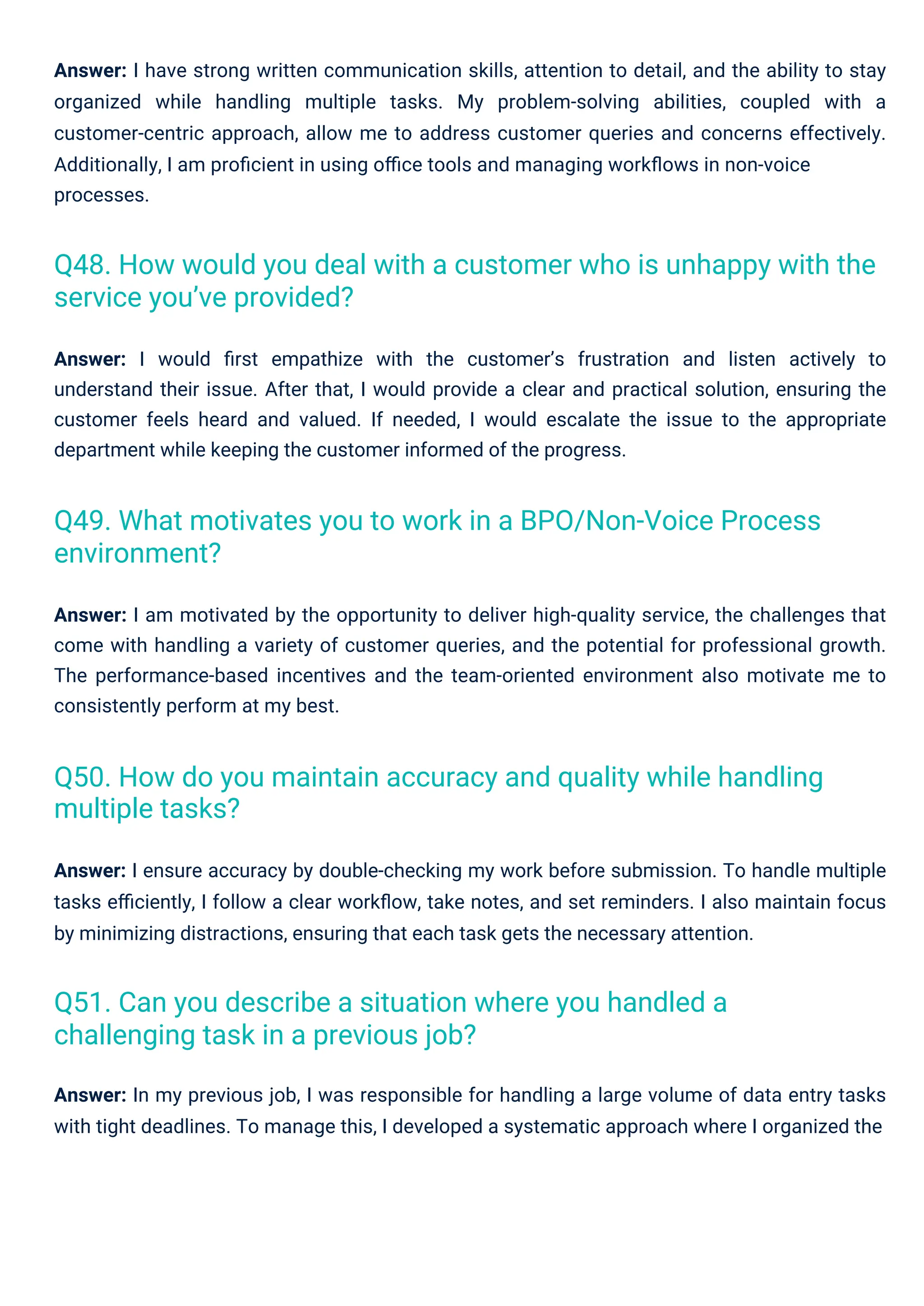 Answer: I would ﬁrst empathize with the customer’s frustration and listen actively to
understand their issue. After that, I would provide a clear and practical solution, ensuring the
customer feels heard and valued. If needed, I would escalate the issue to the appropriate
department while keeping the customer informed of the progress.
Answer: In my previous job, I was responsible for handling a large volume of data entry tasks
with tight deadlines. To manage this, I developed a systematic approach where I organized the
Answer: I ensure accuracy by double-checking my work before submission. To handle multiple
tasks eﬃciently, I follow a clear workﬂow, take notes, and set reminders. I also maintain focus
by minimizing distractions, ensuring that each task gets the necessary attention.
Answer: I am motivated by the opportunity to deliver high-quality service, the challenges that
come with handling a variety of customer queries, and the potential for professional growth.
The performance-based incentives and the team-oriented environment also motivate me to
consistently perform at my best.
Answer: I have strong written communication skills, attention to detail, and the ability to stay
organized while handling multiple tasks. My problem-solving abilities, coupled with a
customer-centric approach, allow me to address customer queries and concerns effectively.
Additionally, I am proﬁcient in using oﬃce tools and managing workﬂows in non-voice
processes.
Q51. Can you describe a situation where you handled a
challenging task in a previous job?
Q49. What motivates you to work in a BPO/Non-Voice Process
environment?
Q50. How do you maintain accuracy and quality while handling
multiple tasks?
Q48. How would you deal with a customer who is unhappy with the
service you’ve provided?
 