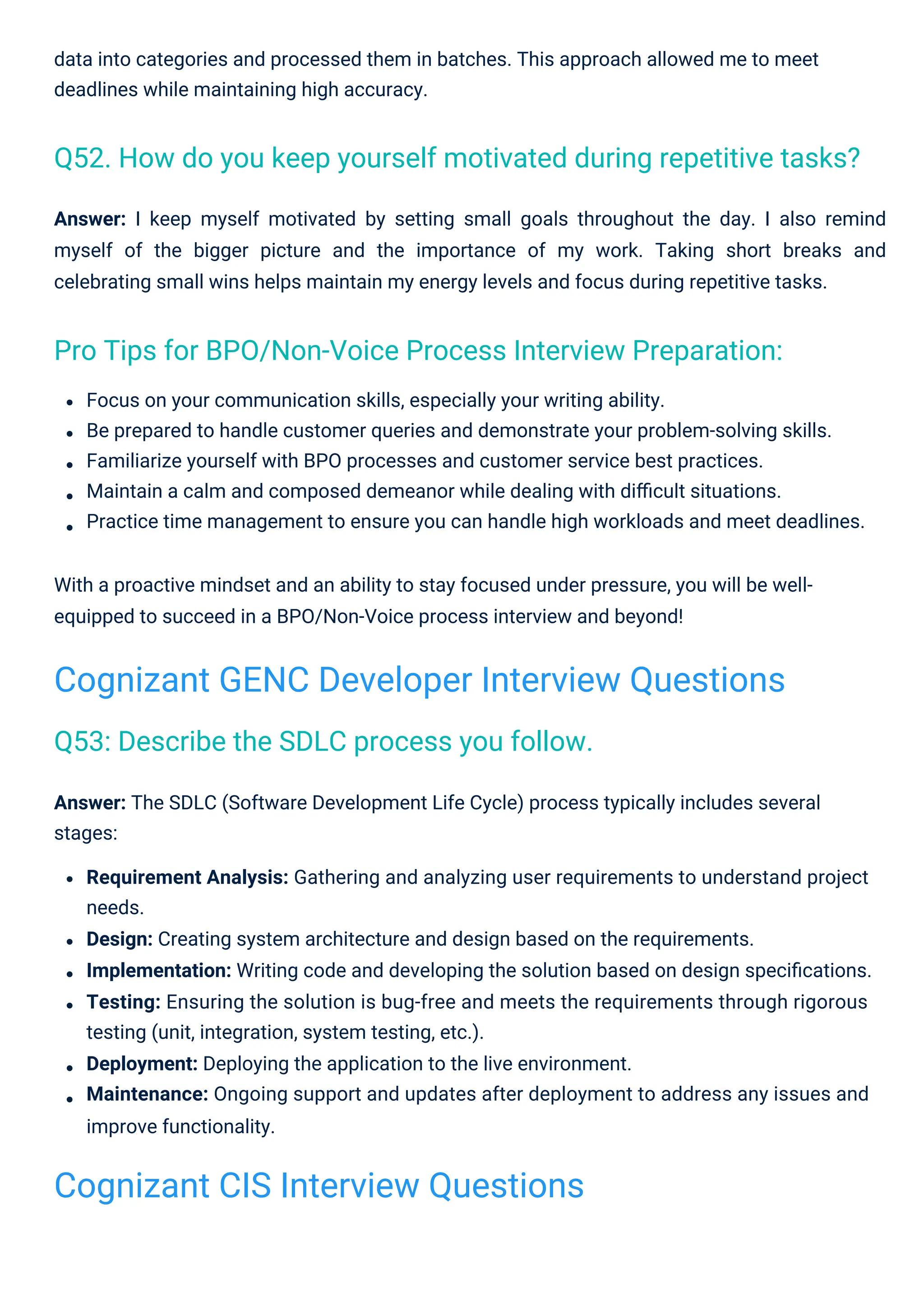 Answer: I keep myself motivated by setting small goals throughout the day. I also remind
myself of the bigger picture and the importance of my work. Taking short breaks and
celebrating small wins helps maintain my energy levels and focus during repetitive tasks.
data into categories and processed them in batches. This approach allowed me to meet
deadlines while maintaining high accuracy.
Focus on your communication skills, especially your writing ability.
Be prepared to handle customer queries and demonstrate your problem-solving skills.
Familiarize yourself with BPO processes and customer service best practices.
Maintain a calm and composed demeanor while dealing with diﬃcult situations.
Practice time management to ensure you can handle high workloads and meet deadlines.
With a proactive mindset and an ability to stay focused under pressure, you will be well-
equipped to succeed in a BPO/Non-Voice process interview and beyond!
Answer: The SDLC (Software Development Life Cycle) process typically includes several
stages:
Requirement Analysis: Gathering and analyzing user requirements to understand project
needs.
Design: Creating system architecture and design based on the requirements.
Implementation: Writing code and developing the solution based on design speciﬁcations.
Testing: Ensuring the solution is bug-free and meets the requirements through rigorous
testing (unit, integration, system testing, etc.).
Deployment: Deploying the application to the live environment.
Maintenance: Ongoing support and updates after deployment to address any issues and
improve functionality.
Q53: Describe the SDLC process you follow.
Pro Tips for BPO/Non-Voice Process Interview Preparation:
Q52. How do you keep yourself motivated during repetitive tasks?
Cognizant CIS Interview Questions
Cognizant GENC Developer Interview Questions
 