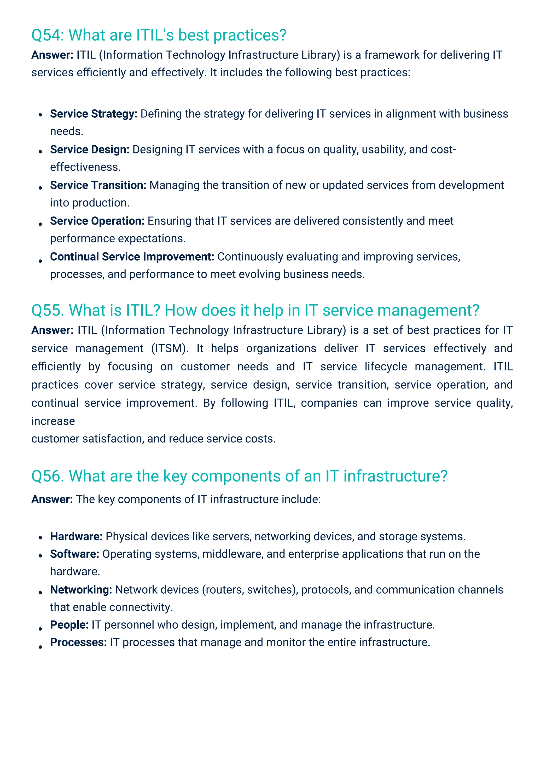 Q54: What are ITIL's best practices?
Answer: ITIL (Information Technology Infrastructure Library) is a framework for delivering IT
services eﬃciently and effectively. It includes the following best practices:
Q56. What are the key components of an IT infrastructure?
Answer: The key components of IT infrastructure include:
Q55. What is ITIL? How does it help in IT service management?
Answer: ITIL (Information Technology Infrastructure Library) is a set of best practices for IT
service management (ITSM). It helps organizations deliver IT services effectively and
eﬃciently by focusing on customer needs and IT service lifecycle management. ITIL
practices cover service strategy, service design, service transition, service operation, and
continual service improvement. By following ITIL, companies can improve service quality,
increase
customer satisfaction, and reduce service costs.
Hardware: Physical devices like servers, networking devices, and storage systems.
Software: Operating systems, middleware, and enterprise applications that run on the
hardware.
Networking: Network devices (routers, switches), protocols, and communication channels
that enable connectivity.
People: IT personnel who design, implement, and manage the infrastructure.
Processes: IT processes that manage and monitor the entire infrastructure.
Service Strategy: Deﬁning the strategy for delivering IT services in alignment with business
needs.
Service Design: Designing IT services with a focus on quality, usability, and cost-
effectiveness.
Service Transition: Managing the transition of new or updated services from development
into production.
Service Operation: Ensuring that IT services are delivered consistently and meet
performance expectations.
Continual Service Improvement: Continuously evaluating and improving services,
processes, and performance to meet evolving business needs.
 