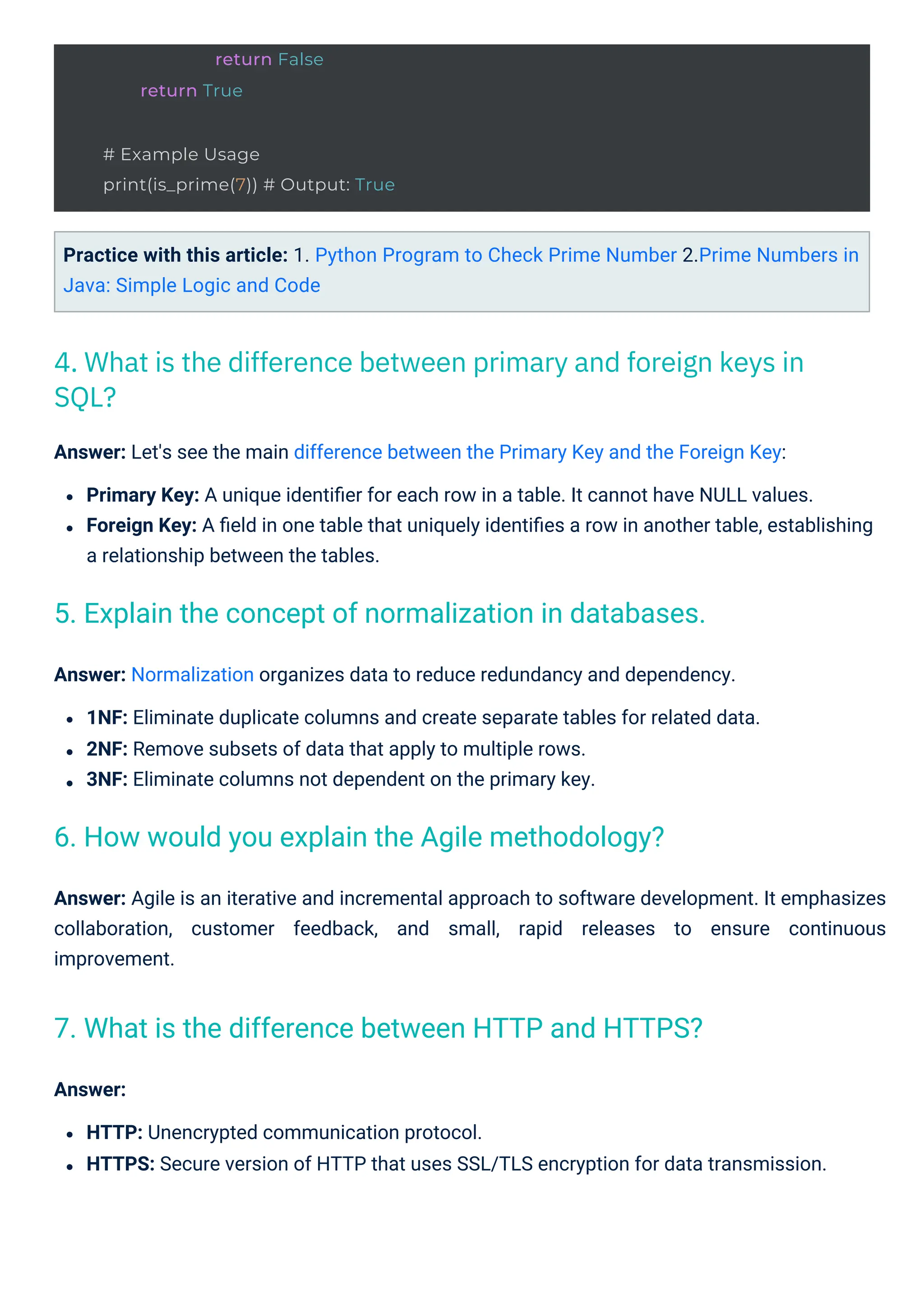 Answer: Normalization organizes data to reduce redundancy and dependency.
1NF: Eliminate duplicate columns and create separate tables for related data.
2NF: Remove subsets of data that apply to multiple rows.
3NF: Eliminate columns not dependent on the primary key.
Answer:
HTTP: Unencrypted communication protocol.
HTTPS: Secure version of HTTP that uses SSL/TLS encryption for data transmission.
Practice with this article: 1. Python Program to Check Prime Number 2.Prime Numbers in
Java: Simple Logic and Code
Answer: Let's see the main difference between the Primary Key and the Foreign Key:
Primary Key: A unique identiﬁer for each row in a table. It cannot have NULL values.
Foreign Key: A ﬁeld in one table that uniquely identiﬁes a row in another table, establishing
a relationship between the tables.
Answer: Agile is an iterative and incremental approach to software development. It emphasizes
collaboration, customer feedback, and small, rapid releases to ensure continuous
improvement.
4. What is the difference between primary and foreign keys in
SQL?
6. How would you explain the Agile methodology?
7. What is the difference between HTTP and HTTPS?
5. Explain the concept of normalization in databases.
return False
return True
# Example Usage
print(is_prime(7)) # Output: True
 