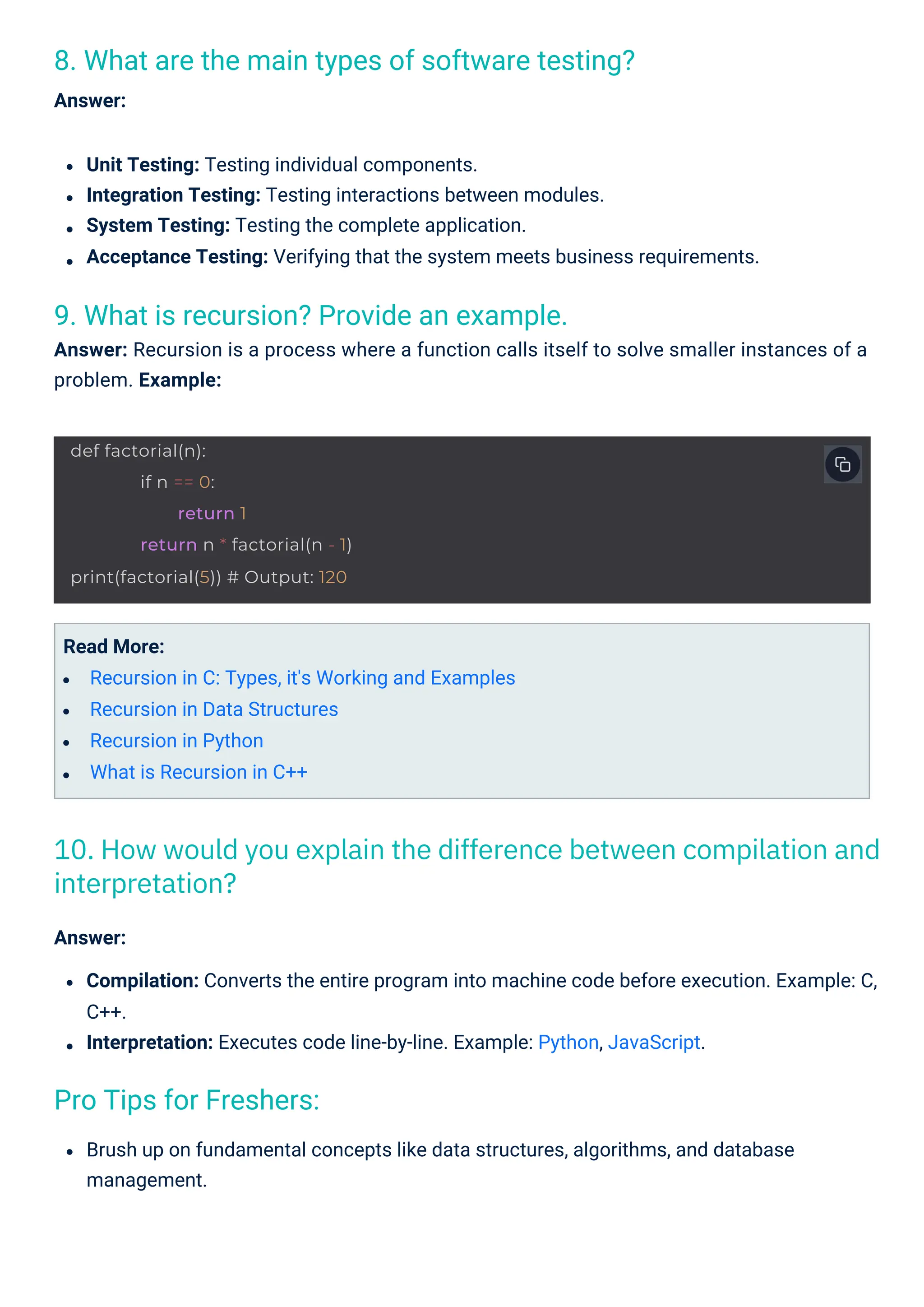 Pro Tips for Freshers:
9. What is recursion? Provide an example.
Answer: Recursion is a process where a function calls itself to solve smaller instances of a
problem. Example:
8. What are the main types of software testing?
Answer:
Read More:
Recursion in C: Types, it's Working and Examples
Recursion in Data Structures
Recursion in Python
What is Recursion in C++
Unit Testing: Testing individual components.
Integration Testing: Testing interactions between modules.
System Testing: Testing the complete application.
Acceptance Testing: Verifying that the system meets business requirements.
Brush up on fundamental concepts like data structures, algorithms, and database
management.
Answer:
Compilation: Converts the entire program into machine code before execution. Example: C,
C++.
Interpretation: Executes code line-by-line. Example: Python, JavaScript.
10. How would you explain the difference between compilation and
interpretation?
def factorial(n):
if n == 0:
return 1
return n * factorial(n - 1)
print(factorial(5)) # Output: 120
 