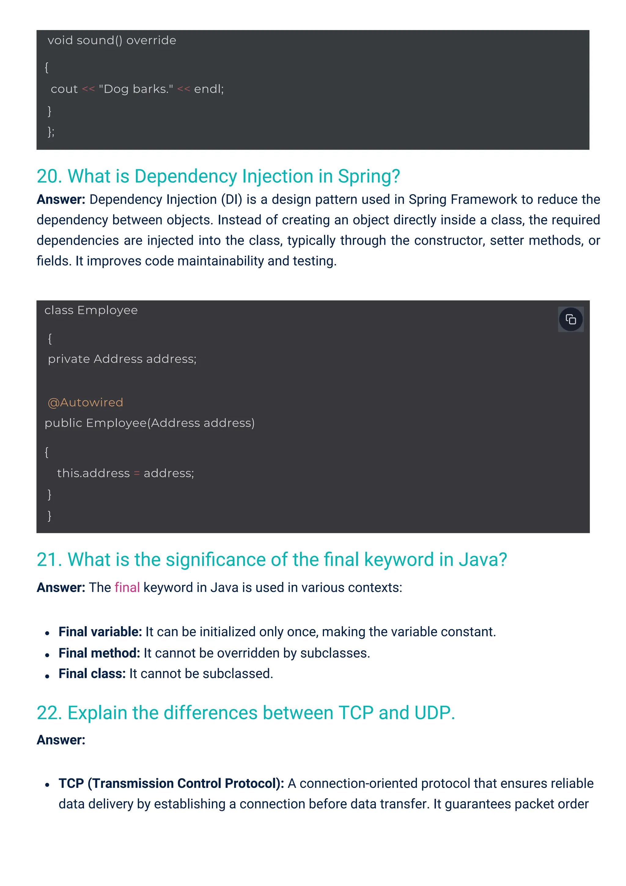 20. What is Dependency Injection in Spring?
Answer: Dependency Injection (DI) is a design pattern used in Spring Framework to reduce the
dependency between objects. Instead of creating an object directly inside a class, the required
dependencies are injected into the class, typically through the constructor, setter methods, or
ﬁelds. It improves code maintainability and testing.
22. Explain the differences between TCP and UDP.
Answer:
21. What is the signiﬁcance of the ﬁnal keyword in Java?
Answer: The final keyword in Java is used in various contexts:
Final variable: It can be initialized only once, making the variable constant.
Final method: It cannot be overridden by subclasses.
Final class: It cannot be subclassed.
TCP (Transmission Control Protocol): A connection-oriented protocol that ensures reliable
data delivery by establishing a connection before data transfer. It guarantees packet order
class Employee
{
private Address address;
void sound() override
{
cout << "Dog barks." << endl;
}
};
@Autowired
public Employee(Address address)
{
this.address = address;
}
}
 