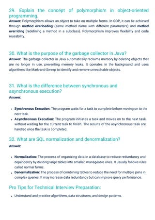 Pro Tips for Technical Interview Preparation:
31. What is the difference between synchronous and
asynchronous execution?
Answer:
32. What are SQL normalization and denormalization?
Answer:
30. What is the purpose of the garbage collector in Java?
Answer: The garbage collector in Java automatically reclaims memory by deleting objects that
are no longer in use, preventing memory leaks. It operates in the background and uses
algorithms like Mark-and-Sweep to identify and remove unreachable objects.
29. Explain the concept of polymorphism in object-oriented
programming.
Answer: Polymorphism allows an object to take on multiple forms. In OOP, it can be achieved
through method overloading (same method name with different parameters) and method
overriding (redeﬁning a method in a subclass). Polymorphism improves ﬂexibility and code
reusability.
Understand and practice algorithms, data structures, and design patterns.
Normalization: The process of organizing data in a database to reduce redundancy and
dependency by dividing large tables into smaller, manageable ones. It usually follows rules
called normal forms.
Denormalization: The process of combining tables to reduce the need for multiple joins in
complex queries. It may increase data redundancy but can improve query performance.
Synchronous Execution: The program waits for a task to complete before moving on to the
next task.
Asynchronous Execution: The program initiates a task and moves on to the next task
without waiting for the current task to ﬁnish. The results of the asynchronous task are
handled once the task is completed.
 