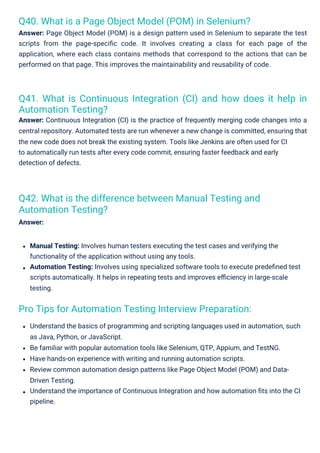 Q40. What is a Page Object Model (POM) in Selenium?
Answer: Page Object Model (POM) is a design pattern used in Selenium to separate the test
scripts from the page-speciﬁc code. It involves creating a class for each page of the
application, where each class contains methods that correspond to the actions that can be
performed on that page. This improves the maintainability and reusability of code.
Pro Tips for Automation Testing Interview Preparation:
Q42. What is the difference between Manual Testing and
Automation Testing?
Answer:
Q41. What is Continuous Integration (CI) and how does it help in
Automation Testing?
Answer: Continuous Integration (CI) is the practice of frequently merging code changes into a
central repository. Automated tests are run whenever a new change is committed, ensuring that
the new code does not break the existing system. Tools like Jenkins are often used for CI
to automatically run tests after every code commit, ensuring faster feedback and early
detection of defects.
Manual Testing: Involves human testers executing the test cases and verifying the
functionality of the application without using any tools.
Automation Testing: Involves using specialized software tools to execute predeﬁned test
scripts automatically. It helps in repeating tests and improves eﬃciency in large-scale
testing.
Understand the basics of programming and scripting languages used in automation, such
as Java, Python, or JavaScript.
Be familiar with popular automation tools like Selenium, QTP, Appium, and TestNG.
Have hands-on experience with writing and running automation scripts.
Review common automation design patterns like Page Object Model (POM) and Data-
Driven Testing.
Understand the importance of Continuous Integration and how automation ﬁts into the CI
pipeline.
 