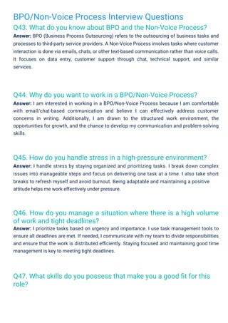 BPO/Non-Voice Process Interview Questions
Q43. What do you know about BPO and the Non-Voice Process?
Answer: BPO (Business Process Outsourcing) refers to the outsourcing of business tasks and
processes to third-party service providers. A Non-Voice Process involves tasks where customer
interaction is done via emails, chats, or other text-based communication rather than voice calls.
It focuses on data entry, customer support through chat, technical support, and similar
services.
Q44. Why do you want to work in a BPO/Non-Voice Process?
Answer: I am interested in working in a BPO/Non-Voice Process because I am comfortable
with email/chat-based communication and believe I can effectively address customer
concerns in writing. Additionally, I am drawn to the structured work environment, the
opportunities for growth, and the chance to develop my communication and problem-solving
skills.
Q45. How do you handle stress in a high-pressure environment?
Answer: I handle stress by staying organized and prioritizing tasks. I break down complex
issues into manageable steps and focus on delivering one task at a time. I also take short
breaks to refresh myself and avoid burnout. Being adaptable and maintaining a positive
attitude helps me work effectively under pressure.
Q47. What skills do you possess that make you a good ﬁt for this
role?
Q46. How do you manage a situation where there is a high volume
of work and tight deadlines?
Answer: I prioritize tasks based on urgency and importance. I use task management tools to
ensure all deadlines are met. If needed, I communicate with my team to divide responsibilities
and ensure that the work is distributed eﬃciently. Staying focused and maintaining good time
management is key to meeting tight deadlines.
 
