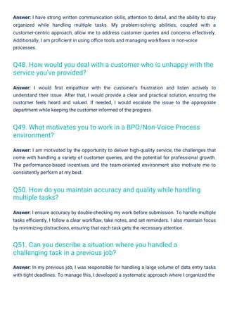 Answer: I would ﬁrst empathize with the customer’s frustration and listen actively to
understand their issue. After that, I would provide a clear and practical solution, ensuring the
customer feels heard and valued. If needed, I would escalate the issue to the appropriate
department while keeping the customer informed of the progress.
Answer: In my previous job, I was responsible for handling a large volume of data entry tasks
with tight deadlines. To manage this, I developed a systematic approach where I organized the
Answer: I ensure accuracy by double-checking my work before submission. To handle multiple
tasks eﬃciently, I follow a clear workﬂow, take notes, and set reminders. I also maintain focus
by minimizing distractions, ensuring that each task gets the necessary attention.
Answer: I am motivated by the opportunity to deliver high-quality service, the challenges that
come with handling a variety of customer queries, and the potential for professional growth.
The performance-based incentives and the team-oriented environment also motivate me to
consistently perform at my best.
Answer: I have strong written communication skills, attention to detail, and the ability to stay
organized while handling multiple tasks. My problem-solving abilities, coupled with a
customer-centric approach, allow me to address customer queries and concerns effectively.
Additionally, I am proﬁcient in using oﬃce tools and managing workﬂows in non-voice
processes.
Q51. Can you describe a situation where you handled a
challenging task in a previous job?
Q49. What motivates you to work in a BPO/Non-Voice Process
environment?
Q50. How do you maintain accuracy and quality while handling
multiple tasks?
Q48. How would you deal with a customer who is unhappy with the
service you’ve provided?
 