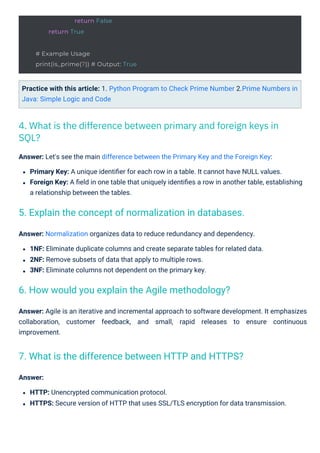 Answer: Normalization organizes data to reduce redundancy and dependency.
1NF: Eliminate duplicate columns and create separate tables for related data.
2NF: Remove subsets of data that apply to multiple rows.
3NF: Eliminate columns not dependent on the primary key.
Answer:
HTTP: Unencrypted communication protocol.
HTTPS: Secure version of HTTP that uses SSL/TLS encryption for data transmission.
Practice with this article: 1. Python Program to Check Prime Number 2.Prime Numbers in
Java: Simple Logic and Code
Answer: Let's see the main difference between the Primary Key and the Foreign Key:
Primary Key: A unique identiﬁer for each row in a table. It cannot have NULL values.
Foreign Key: A ﬁeld in one table that uniquely identiﬁes a row in another table, establishing
a relationship between the tables.
Answer: Agile is an iterative and incremental approach to software development. It emphasizes
collaboration, customer feedback, and small, rapid releases to ensure continuous
improvement.
4. What is the difference between primary and foreign keys in
SQL?
6. How would you explain the Agile methodology?
7. What is the difference between HTTP and HTTPS?
5. Explain the concept of normalization in databases.
return False
return True
# Example Usage
print(is_prime(7)) # Output: True
 