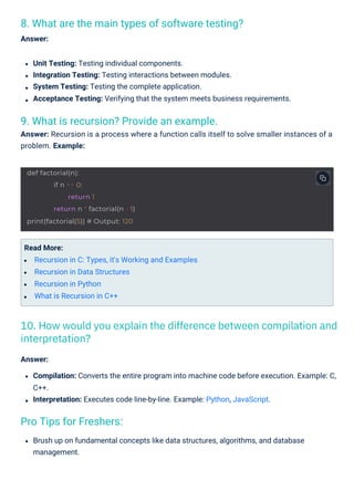 Pro Tips for Freshers:
9. What is recursion? Provide an example.
Answer: Recursion is a process where a function calls itself to solve smaller instances of a
problem. Example:
8. What are the main types of software testing?
Answer:
Read More:
Recursion in C: Types, it's Working and Examples
Recursion in Data Structures
Recursion in Python
What is Recursion in C++
Unit Testing: Testing individual components.
Integration Testing: Testing interactions between modules.
System Testing: Testing the complete application.
Acceptance Testing: Verifying that the system meets business requirements.
Brush up on fundamental concepts like data structures, algorithms, and database
management.
Answer:
Compilation: Converts the entire program into machine code before execution. Example: C,
C++.
Interpretation: Executes code line-by-line. Example: Python, JavaScript.
10. How would you explain the difference between compilation and
interpretation?
def factorial(n):
if n == 0:
return 1
return n * factorial(n - 1)
print(factorial(5)) # Output: 120
 