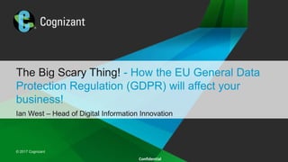 © 2016 Cognizant
© 2017 Cognizant
Confidential
The Big Scary Thing! - How the EU General Data
Protection Regulation (GDPR) will affect your
business!
Ian West – Head of Digital Information Innovation
 
