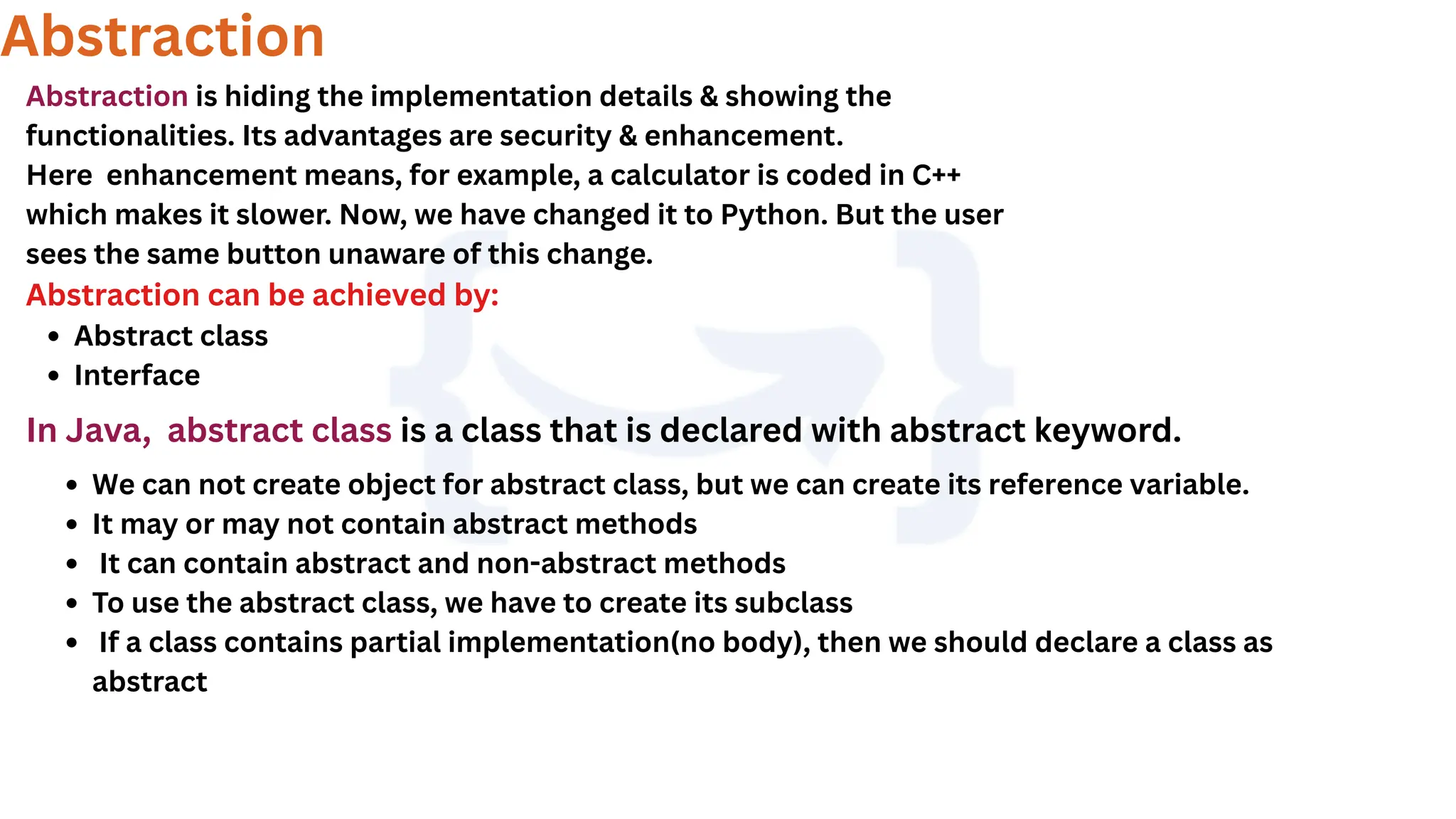 Abstraction
Abstraction is hiding the implementation details & showing the
functionalities. Its advantages are security & enhancement.
Here enhancement means, for example, a calculator is coded in C++
which makes it slower. Now, we have changed it to Python. But the user
sees the same button unaware of this change.
Abstraction can be achieved by:
Abstract class
Interface
In Java, abstract class is a class that is declared with abstract keyword.
We can not create object for abstract class, but we can create its reference variable.
It may or may not contain abstract methods
It can contain abstract and non-abstract methods
To use the abstract class, we have to create its subclass
If a class contains partial implementation(no body), then we should declare a class as
abstract
 